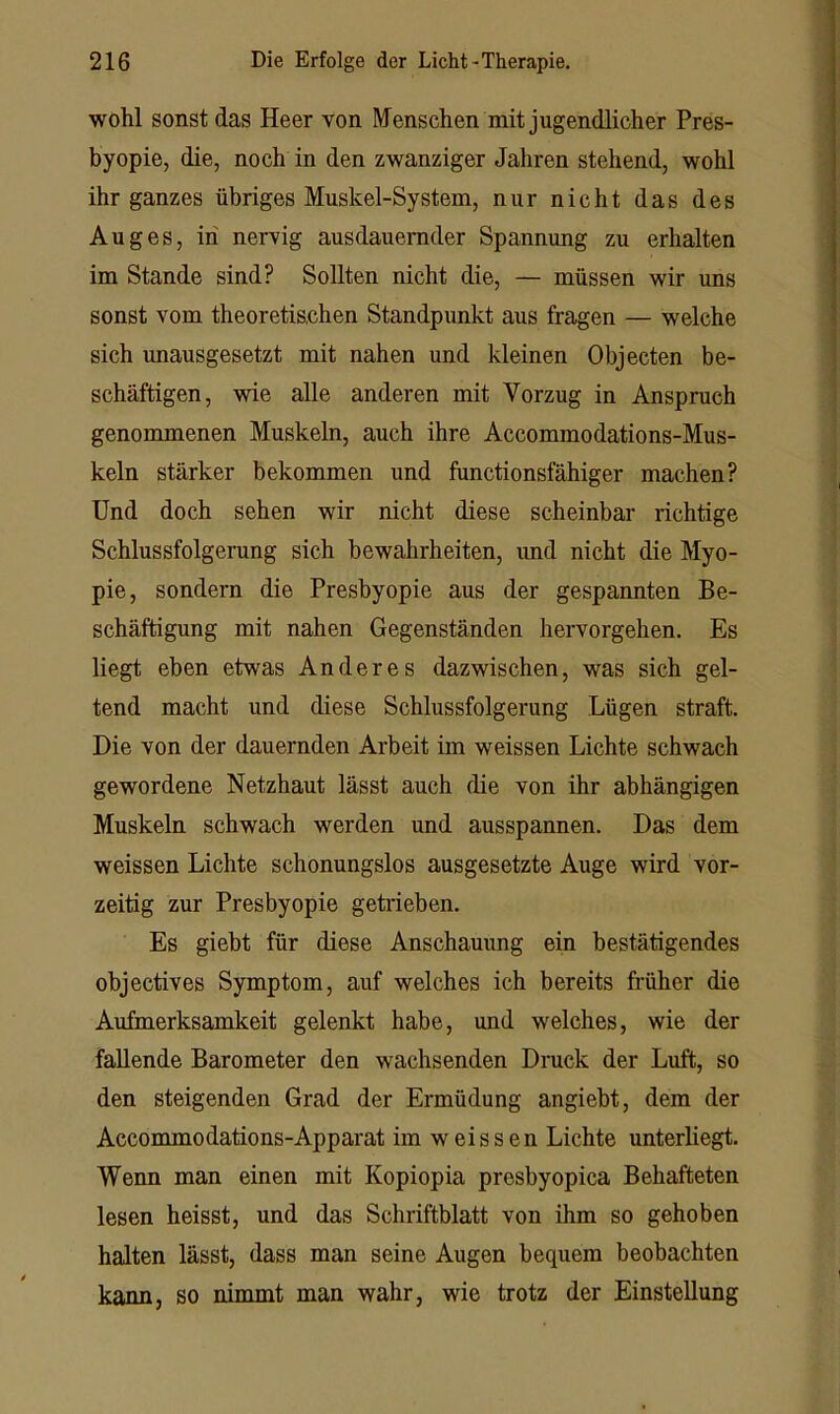 wohl sonst das Heer von Menschen mit jugendlicher Pres- byopie, die, noch in den zwanziger Jahren stehend, wohl ihr ganzes übriges Muskel-System, nur nicht das des Auges, in nervig ausdauernder Spannung zu erhalten im Stande sind? Sollten nicht die, — müssen wir uns sonst vom theoretischen Standpunkt aus fragen — welche sich imausgesetzt mit nahen und kleinen Objecten be- schäftigen, wie alle anderen mit Vorzug in Anspruch genommenen Muskeln, auch ihre Accommodations-Mus- keln stärker bekommen und functionsfähiger machen? Und doch sehen wir nicht diese scheinbar richtige Schlussfolgerung sich bewahrheiten, und nicht die Myo- pie, sondern die Presbyopie aus der gespannten Be- schäftigung mit nahen Gegenständen hervorgehen. Es liegt eben etwas Anderes dazwischen, was sich gel- tend macht und diese Schlussfolgerung Lügen straft. Die von der dauernden Arbeit im weissen Lichte schwach gewordene Netzhaut lässt auch die von ihr abhängigen Muskeln schwach werden und ausspannen. Das dem weissen Lichte schonungslos ausgesetzte Auge wird vor- zeitig zur Presbyopie getrieben. Es giebt für diese Anschauung ein bestätigendes objectives Symptom, auf welches ich bereits früher die Aufmerksamkeit gelenkt habe, und welches, wie der fallende Barometer den wachsenden Dioick der Luft, so den steigenden Grad der Ermüdung angiebt, dem der Accommodations-Apparat im weissen Lichte unterliegt. Wenn man einen mit Kopiopia presbyopica Behafteten lesen heisst, und das Schriftblatt von ihm so gehoben halten lässt, dass man seine Augen bequem beobachten kann, so nimmt man wahr, wie trotz der Einstellung