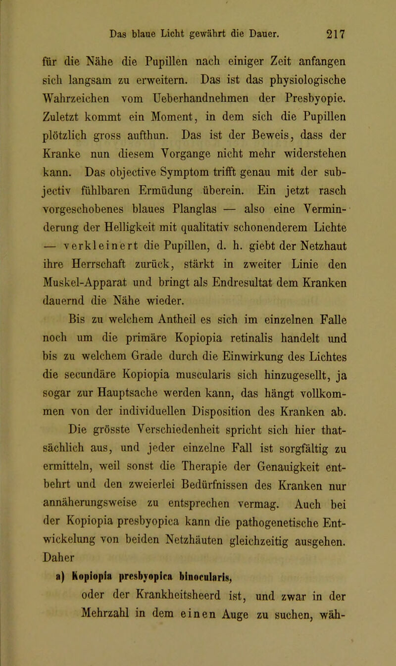 für die Nähe die Pupillen nach einiger Zeit anfangen sich langsam zu emeitern. Das ist das physiologische Wahrzeichen vom Ueberhandnehmen der Presbyopie. Zuletzt kommt ein Moment, in dem sich die Pupillen plötzlich gross aufthun. Das ist der Beweis, dass der Kranke nun diesem Vorgänge nicht mehr widerstehen kann. Das objective Symptom trifft genau mit der sub- jectiv fühlbaren Ermüdung überein. Ein jetzt rasch vorgeschobenes blaues Planglas — also eine Vermin- derung der Helligkeit mit qualitativ schonenderem Lichte — verkleinert die Pupillen, d. h. giebt der Netzhaut ihre Herrschaft zurück, stärkt in zweiter Linie den Muskel-Apparat und bringt als Endresultat dem Kranken dauernd die Nähe wieder. Bis zu welchem Antheil es sich im einzelnen Falle noch um die primäre Kopiopia retinalis handelt und bis zu welchem Grade durch die Einwirkung des Lichtes die secundäre Kopiopia muscularis sich hinzugesellt, ja sogar zur Hauptsache werden kann, das hängt vollkom- men von der individuellen Disposition des Kranken ab. Die grösste Verschiedenheit spricht sich hier that- sächlich aus, und jeder einzelne Fall ist sorgfältig zu ermitteln, weil sonst die Therapie der Genauigkeit ent- behrt und den zweierlei Bedürfnissen des Kranken nur annäherungsweise zu entsprechen vermag. Auch bei der Kopiopia presbyopica kann die pathogenetische Ent- wickelung von beiden Netzhäuten gleichzeitig ausgehen. Daher a) Kopiopia presbyopica binocularis, oder der Krankheitsheerd ist, und zwar in der Mehrzahl in dem einen Auge zu suchen, wäh-