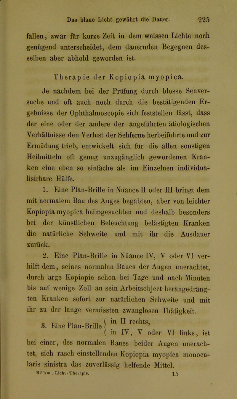 fallen, zwar für kurze Zeit in dem weissen Lichte noch genügend unterscheidet, dem dauernden Begegnen des- selben aber abhold geworden ist. Therapie der Kopiopia myopica. Je nachdem bei der Prüfung durch blosse Sehver- suche und oft auch noch durch die bestätigenden Er- gebnisse der Ophthalmoscopie sich feststellen lässt, dass der eine oder der andere der angeführten ätiologischen Verhältnisse den Verlust der Sehfeme herbeiführte und zur Ermüdung tiieb, entwickelt sich für die allen sonstigen Heilmitteln oft genug unzugänglich gewordenen Kran- ken eine eben so einfache als im Einzelnen individua- lisirbare Hülfe. 1. Eine Plan-Brille in Nüance II oder III bringt dem mit normalem Bau des Auges begabten, aber von leichter Kopiopia myopica heimgesuchten und deshalb besonders bei der künstlichen Beleuchtung belästigten Kranken die natürliche Sehweite und mit ihr die Ausdauer 2. Eine Plan-Brille in Nüance IV, V oder VI ver- hilft dem, seines normalen Baues der Augen unerachtet, durch arge Kopiopie schon bei Tage und nach Minuten bis auf wenige Zoll an sein Arbeitsobject lierangedräng- ten Kranken sofort zur natürlichen Sehweite und mit ihr zu der lange vermissten zwanglosen Thätigkeit. bei einer, des normalen Baues beider Augen unerach- tet, sich rasch einstellenden Kopiopia myopica monocu- laris sinistra das zuverlässig helfende Mittel. zumck. in IV, V oder VI links, ist Böhm, Licht-Therapie. 15