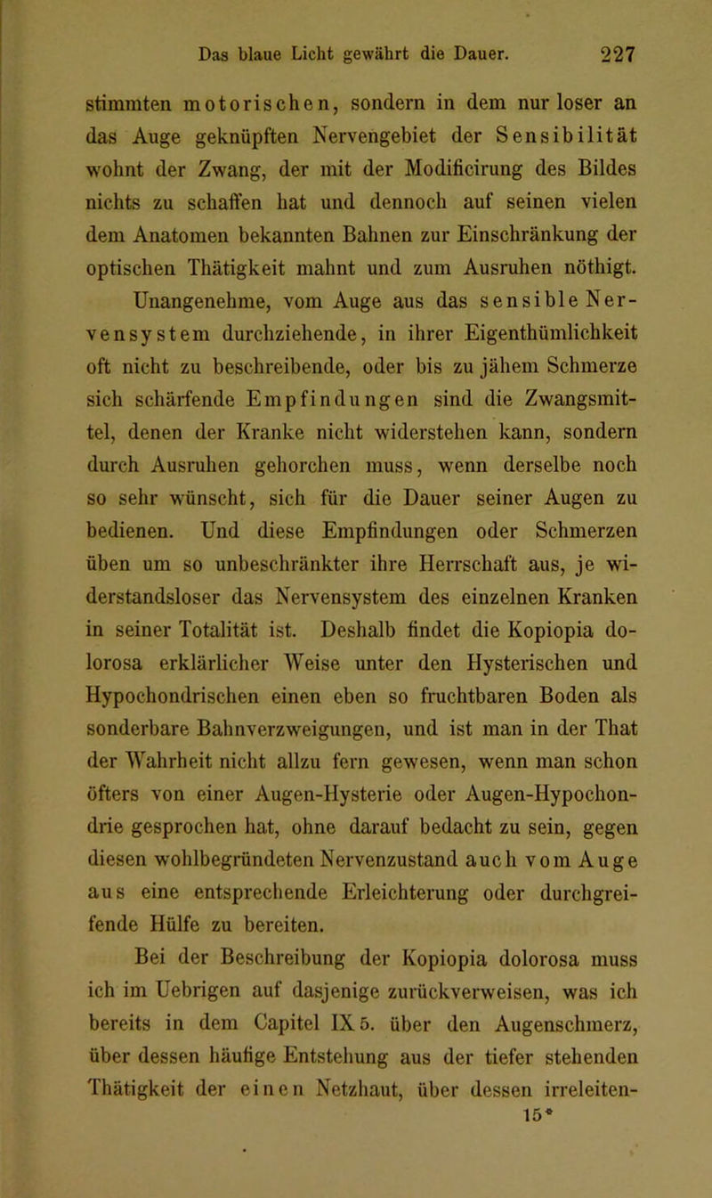 stimmten motorischen, sondern in dem nur loser an das Auge geknüpften Nervengebiet der Sensibilität wohnt der Zwang, der mit der Modificirung des Bildes nichts zu schaffen hat und dennoch auf seinen vielen dem Anatomen bekannten Bahnen zur Einschränkung der optischen Thätigkeit mahnt und zum Ausmhen nöthigt. Unangenehme, vom Auge aus das sensibleNer- vensystem durchziehende, in ihrer Eigenthümlichkeit oft nicht zu beschreibende, oder bis zu jähem Schmerze sich schärfende Empfindungen sind die Zwangsmit- tel, denen der Kranke nicht widerstehen kann, sondern durch Ausruhen gehorchen muss, wenn derselbe noch so sehr wünscht, sich für die Dauer seiner Augen zu bedienen. Und diese Empfindungen oder Schmerzen üben um so unbeschränkter ihre Herrschaft aus, je wi- derstandsloser das Nervensystem des einzelnen Kranken in seiner Totalität ist. Deshalb findet die Kopiopia do- lorosa erklärlicher Weise unter den Hysterischen und Hypochondrischen einen eben so fruchtbaren Boden als sonderbare Bahnverzweigungen, und ist man in der That der Wahrheit nicht allzu fern gewesen, wenn man schon öfters von einer Augen-Hysterie oder Augen-Hypochon- drie gesprochen hat, ohne darauf bedacht zu sein, gegen diesen wohlbegründeten Nervenzustand auch vom Auge aus eine entsprechende Erleichterung oder durchgrei- fende Hülfe zu bereiten. Bei der Beschreibung der Kopiopia dolorosa muss ich im Uebrigen auf dasjenige zurückverweisen, was ich bereits in dem Capitel 1X5. über den Augenschmerz, über dessen häufige Entstehung aus der tiefer stehenden Thätigkeit der einen Netzhaut, über dessen irreleiten- 15*