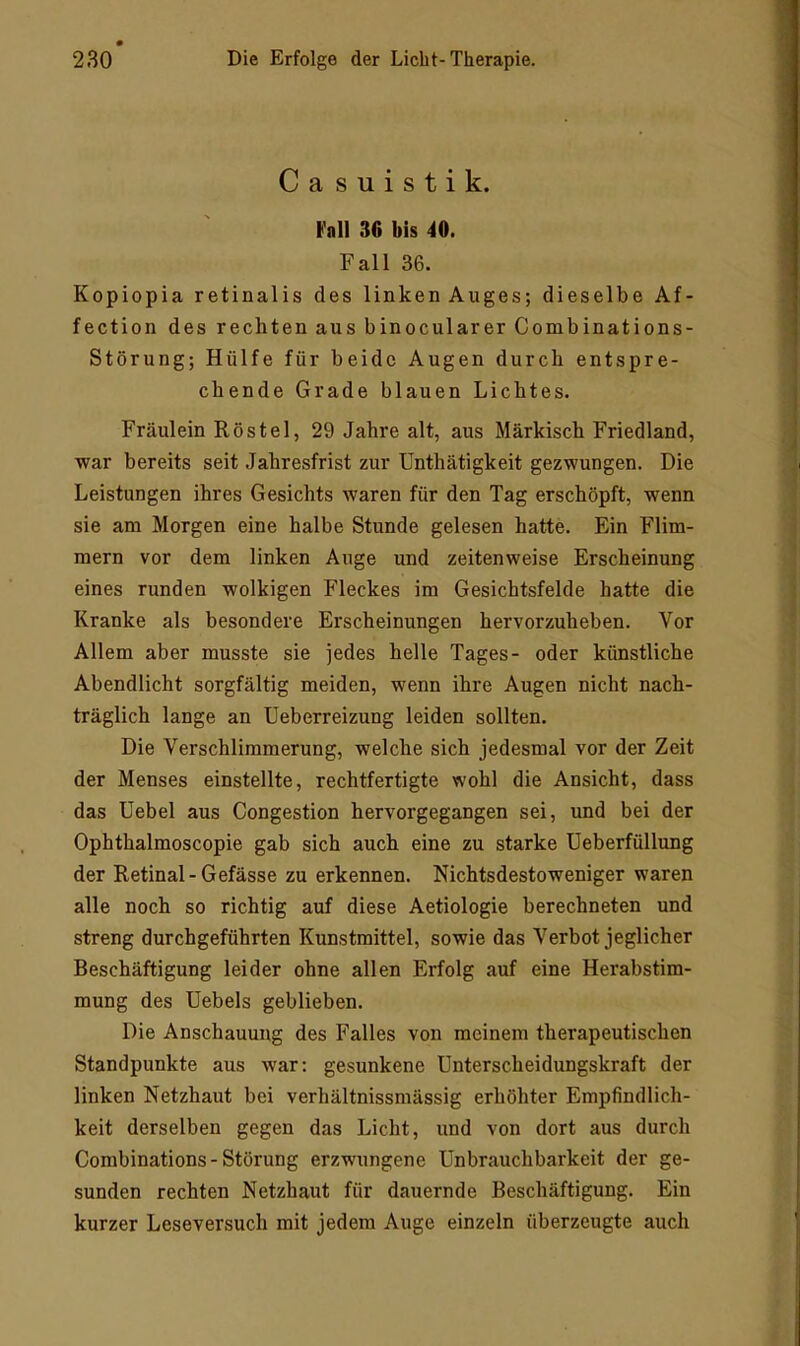 Casuistik. »all 36 bis 40. F al1 36. Kopiopia retinalis des linkenAuges; dieselbe Af- fection des rechten aus binocularer Combinations- Störung; Hülfe für beide Augen durch entspre- chende Grade blauen Lichtes. Fräulein Röstel, 29 Jahre alt, aus Märkisch Friedland, war bereits seit Jahresfrist zur Unthätigkeit gezwungen. Die Leistungen ihres Gesichts waren für den Tag erschöpft, wenn sie am Morgen eine halbe Stunde gelesen hatte. Ein Flim- mern vor dem linken Auge und zeitenweise Erscheinung eines runden wolkigen Fleckes im Gesichtsfelde hatte die Kranke als besondere Erscheinungen hervorzuheben. Vor Allem aber musste sie jedes helle Tages- oder künstliche Abendlicht sorgfältig meiden, wenn ihre Augen nicht nach- träglich lange an Ueberreizung leiden sollten. Die Verschlimmerung, welche sich jedesmal vor der Zeit der Menses einstellte, rechtfertigte wohl die Ansicht, dass das Uebel aus Congestion hervorgegangen sei, und bei der Ophthalmoscopie gab sich auch eine zu starke Ueberfüllung der Retinal - Gefässe zu erkennen. Nichtsdestoweniger waren alle noch so richtig auf diese Aetiologie berechneten und streng durchgeführten Kunstmittel, sowie das Verbot jeglicher Beschäftigung leider ohne allen Erfolg auf eine Herabstim- mung des Hebels geblieben. Die Anschauung des Falles von meinem therapeutischen Standpunkte aus war: gesunkene Unterscheidungskraft der linken Netzhaut bei verhältnissmässig erhöhter Empfindlich- keit derselben gegen das Licht, und von dort aus durch Combinations-Störung erzwungene Unbrauchbarkeit der ge- sunden rechten Netzhaut für dauernde Beschäftigung. Ein kurzer Leseversuch mit jedem Auge einzeln überzeugte auch