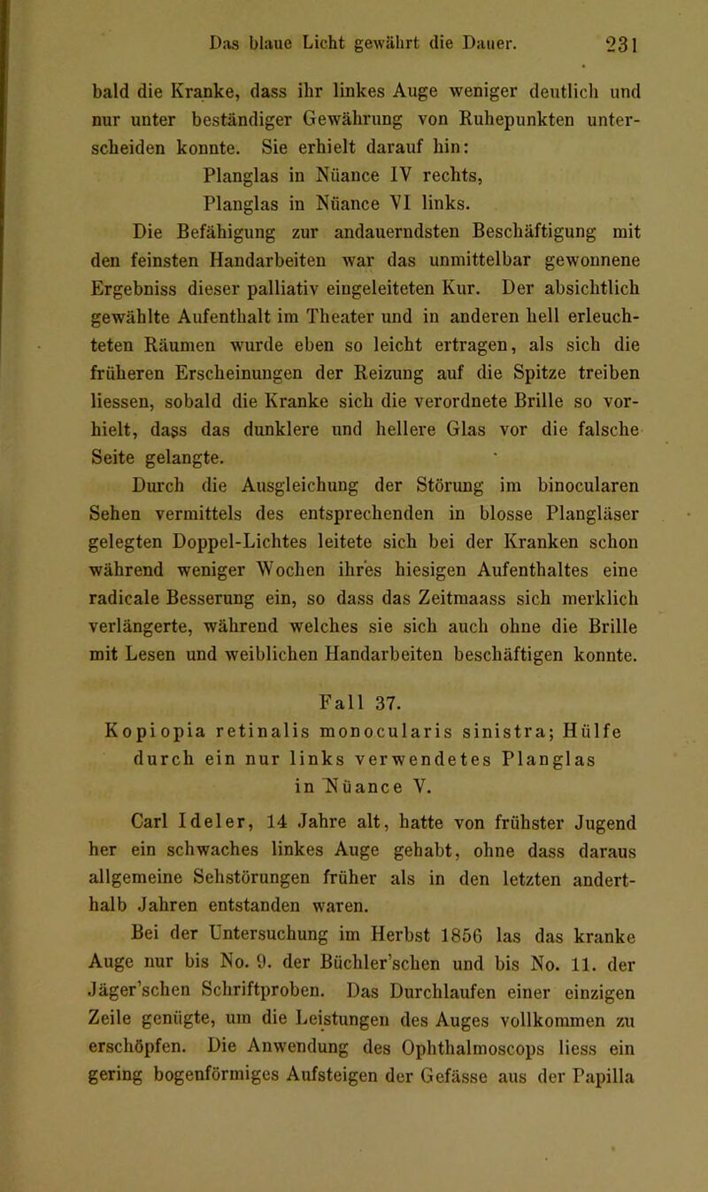 bald die Kranke, dass ihr linkes Auge weniger deutlich und nur unter beständiger Gewährung von Ruhepunkten unter- scheiden konnte. Sie erhielt darauf hin: Planglas in Nüance IV rechts, Planglas in Nüance VI links. Die Befähigung zur andauerndsten Beschäftigung mit den feinsten Handarbeiten war das unmittelbar gewonnene Ergebniss dieser palliativ eingeleiteten Kur. Der absichtlich gewählte Aufenthalt im Theater und in anderen hell erleuch- teten Räumen wurde eben so leicht ertragen, als sich die früheren Erscheinungen der Reizung auf die Spitze treiben Hessen, sobald die Kranke sich die verordnete Brille so vor- hielt, dass das dunklere und hellere Glas vor die falsche Seite gelangte. Durch die Ausgleichung der Störung im binocularen Sehen vermittels des entsprechenden in blosse Plangläser gelegten Doppel-Lichtes leitete sich bei der Kranken schon während weniger Wochen ihres hiesigen Aufenthaltes eine radicale Besserung ein, so dass das Zeitmaass sich merklich verlängerte, während welches sie sich auch ohne die Brille mit Lesen und weiblichen Handarbeiten beschäftigen konnte. Fall 37. Kopiopia retinalis monocularis sinistra; Hülfe durch ein nur links verwendetes Planglas in Nüance V. Carl Ideler, 14 Jahre alt, hatte von frühster Jugend her ein schwaches linkes Auge gehabt, ohne dass daraus allgemeine Sehstörungen früher als in den letzten andert- halb Jahren entstanden waren. Bei der Untersuchung im Herbst 1856 las das kranke Auge nur bis No. 9. der Büchler’schen und bis No. 11. der Jäger’schen Schriftproben. Das Durchlaufen einer einzigen Zeile genügte, um die Leistungen des Auges vollkommen zu erschöpfen. Die Anwendung des Ophthalmoscops Hess ein gering bogenförmiges Aufsteigen der Gefässe aus der Papilla