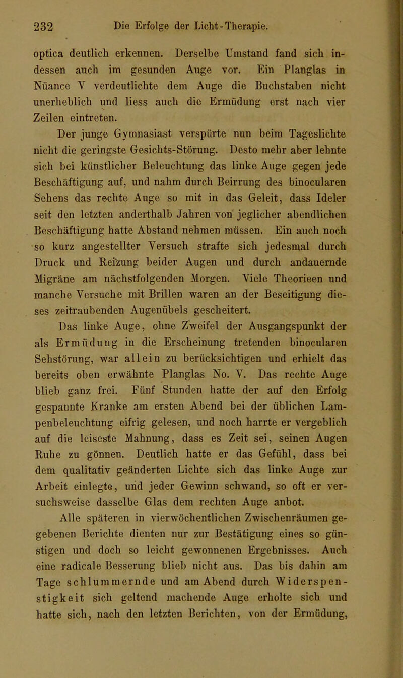 optica deutlich erkennen. Derselbe Umstand fand sich in- dessen auch im gesunden Auge vor. Ein Planglas in Nüance V verdeutlichte dem Auge die Buchstaben nicht unerheblich und liess auch die Ermüdung erst nach vier Zeilen eintreten. Der junge Gymnasiast verspürte nun beim Tageslichte nicht die geringste Gesichts-Störung. Desto mehr aber lehnte sich bei künstlicher Beleuchtung das linke Auge gegen jede Beschäftigung auf, und nahm durch Beirrung des binocularen Sehens das rechte Auge so mit in das Geleit, dass Ideler seit den letzten anderthalb Jahren von jeglicher abendlichen Beschäftigung hatte Abstand nehmen müssen. Ein auch noch so kurz angestellter Versuch strafte sich jedesmal durch Druck und Reizung beider Augen und durch andauernde Migräne am nächstfolgenden Morgen. Viele Theorieen und manche Versuche mit Brillen waren an der Beseitigung die- ses zeitraubenden Augenübels gescheitert. Das linke Auge, ohne Zweifel der Ausgangspunkt der als Ermüdung in die Erscheinung tretenden binocularen Sehstörung, war allein zu berücksichtigen und erhielt das bereits oben erwähnte Planglas No. V. Das rechte Auge blieb ganz frei. Fünf Stunden hatte der auf den Erfolg gespannte Kranke am ersten Abend bei der üblichen Lam- penbeleuchtung eifrig gelesen, und noch harrte er vergeblich auf die leiseste Mahnung, dass es Zeit sei, seinen Augen Ruhe zu gönnen. Deutlich hatte er das Gefühl, dass bei dem qualitativ geänderten Lichte sich das linke Auge zur Arbeit einlegte, und jeder Gewinn schwand, so oft er ver- suchsweise dasselbe Glas dem rechten Auge anbot. Alle späteren in vierwöchentlichen Zwischenräumen ge- gebenen Berichte dienten nur zur Bestätigung eines so gün- stigen und doch so leicht gewonnenen Ergebnisses. Auch eine radicale Besserung blieb nicht aus. Das bis dahin am Tage schlummernde und am Abend durch Widerspen- stigkeit sich geltend machende Auge erholte sich und hatte sich, nach den letzten Berichten, von der Ermüdung,