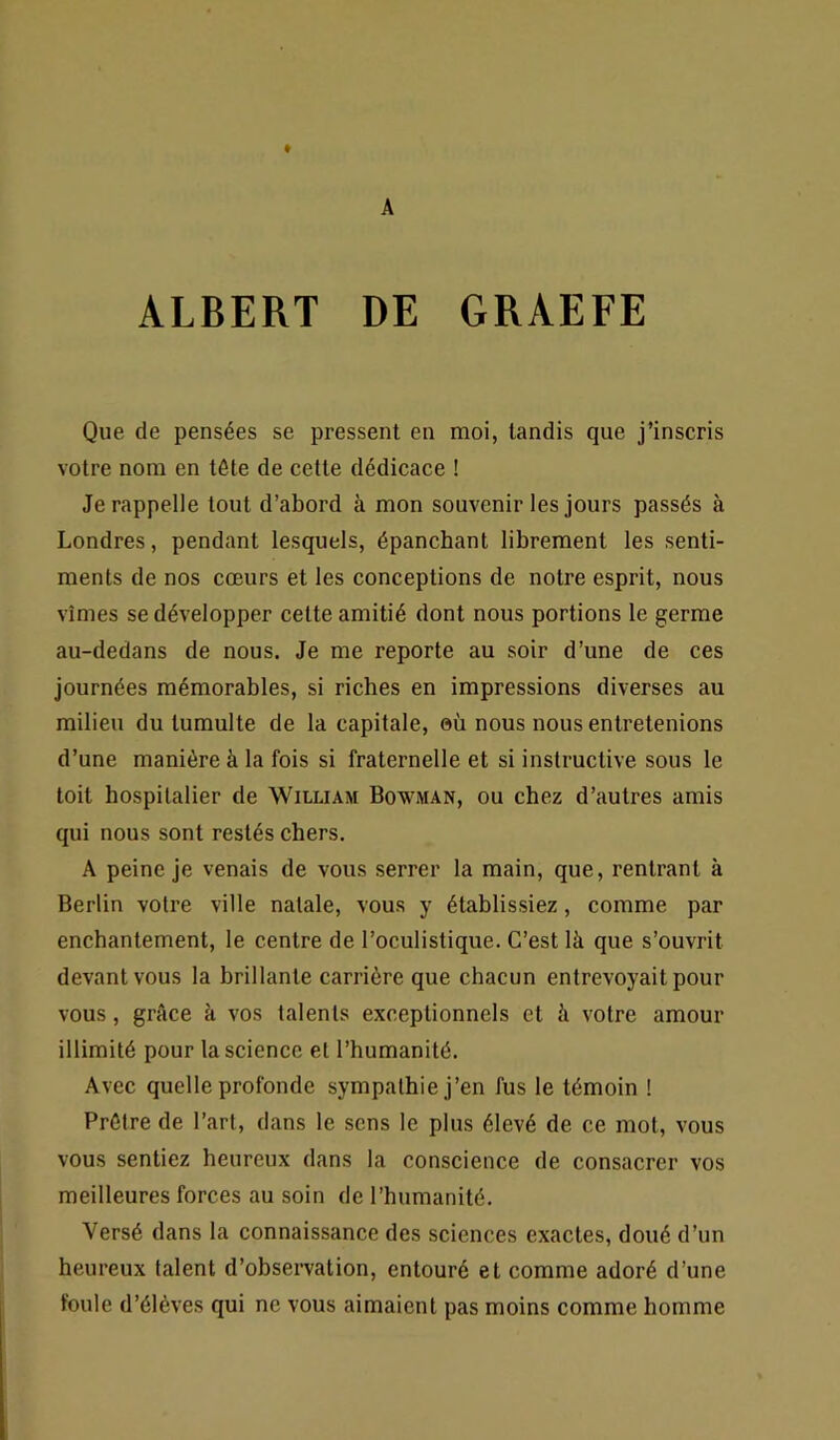 A ALBERT DE GRAEFE Que de pensées se pressent en moi, tandis que j’inscris votre nom en tête de cette dédicace ! Je rappelle tout d’abord à mon souvenir les jours passés à Londres, pendant lesquels, épanchant librement les senti- ments de nos cœurs et les conceptions de notre esprit, nous vîmes se développer cette amitié dont nous portions le germe au-dedans de nous. Je me reporte au soir d’une de ces journées mémorables, si riches en impressions diverses au milieu du tumulte de la capitale, où nous nous entretenions d’une manière à la fois si fraternelle et si instructive sous le toit hospitalier de William Bowman, ou chez d’autres amis qui nous sont restés chers. A peine je venais de vous serrer la main, que, rentrant à Berlin votre ville natale, vous y établissiez, comme par enchantement, le centre de l’oculistique. C’est là que s’ouvrit devant vous la brillante carrière que chacun entrevoyait pour vous, grâce à vos talents exceptionnels et à votre amour illimité pour la science et l’humanité. Avec quelle profonde sympathie j’en fus le témoin ! Prêtre de l’art, dans le sens le plus élevé de ce mol, vous vous sentiez heureux dans la conscience de consacrer vos meilleures forces au soin de l’humanité. Versé dans la connaissance des sciences exactes, doué d’un heureux talent d’observation, entouré et comme adoré d’une foule d’élèves qui ne vous aimaient pas moins comme homme