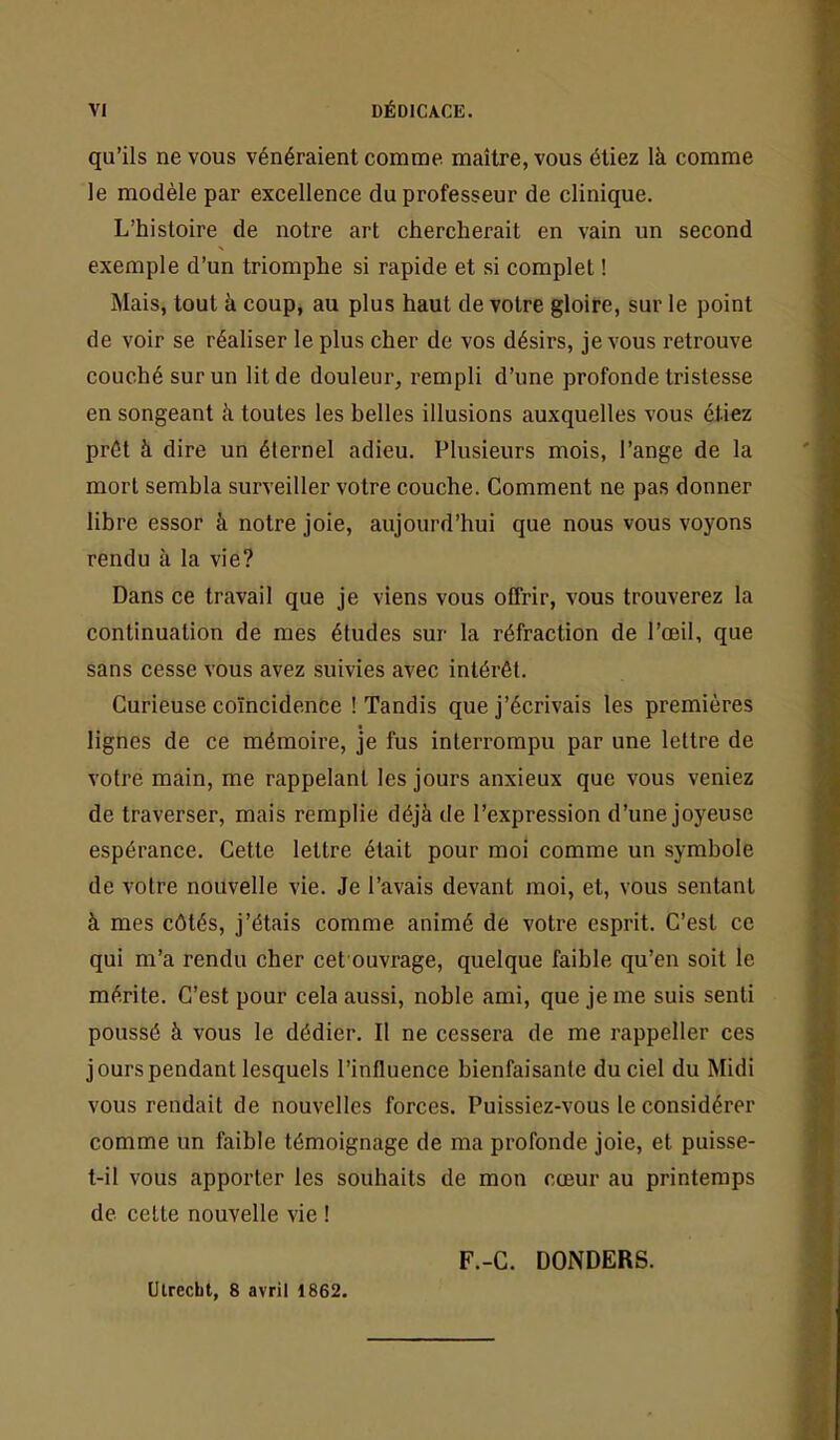 qu’ils ne vous vénéraient comme maître, vous étiez là comme le modèle par excellence du professeur de clinique. L’histoire de notre art chercherait en vain un second exemple d’un triomphe si rapide et si complet ! Mais, tout à coup, au plus haut de votre gloire, sur le point de voir se réaliser le plus cher de vos désirs, je vous retrouve couché sur un lit de douleur, rempli d’une profonde tristesse en songeant à toutes les belles illusions auxquelles vous étiez prêt à dire un éternel adieu. Plusieurs mois, l’ange de la mort sembla surveiller votre couche. Comment ne pas donner libre essor à notre joie, aujourd’hui que nous vous voyons rendu à la vie? Dans ce travail que je viens vous offrir, vous trouverez la continuation de mes études sur la réfraction de l’œil, que sans cesse vous avez suivies avec intérêt. Curieuse coïncidence ! Tandis que j’écrivais tes premières lignes de ce mémoire, je fus interrompu par une lettre de votre main, me rappelant les jours anxieux que vous veniez de traverser, mais remplie déjà de l’expression d’une joyeuse espérance. Cette lettre était pour moi comme un symbole de votre nouvelle vie. Je l’avais devant moi, et, vous sentant à mes côtés, j’étais comme animé de votre esprit. C’est ce qui m’a rendu cher cet ouvrage, quelque faible qu’en soit le mérite. C’est pour cela aussi, noble ami, que je me suis senti poussé à vous le dédier. Il ne cessera de me rappeller ces jours pendant lesquels l’influence bienfaisante du ciel du Midi vous rendait de nouvelles forces. Puissiez-vous le considérer comme un faible témoignage de ma profonde joie, et puisse- t-il vous apporter les souhaits de mon cœur au printemps de celte nouvelle vie ! F.-C. DONDERS. Uirecbt, 8 avril 1862.