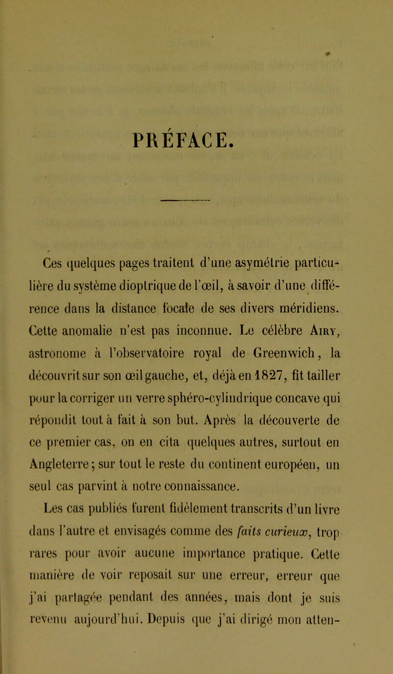 PRÉFACE. Ces (Quelques pages traitent d’une asymétrie particu- lière du système dioplriquede l’œil, à savoir d’une difTé- rence dans la distance focale de ses divers méridiens. Cette anomalie n’est pas inconnue. Le célèbre Airy, astronome à l’observatoire royal de Greenwich, la découvrit sur son œil gauche, et, déjà en 1827, fit tailler pour la corriger un verre sphéro-cylindrique concave qui répondit tout à fait à son but. Après la découverte de ce premier cas, on en cita quelques autres, surtout en Angleterre ; sur tout le reste du continent européen, un seul cas parvint à notre connaissance. Les cas publiés furent fidèlement transcrits d’un livre dans l’autre et envisagés comme des faits curieux, trop rares pour avoir aucune importance pratique. Cette manière de voir reposait sur une erreur, erreur que j’ai partagée pendant des années, mais dont je suis revenu aujourd’hui. Depuis (lue j’ai dirigé mon atten-