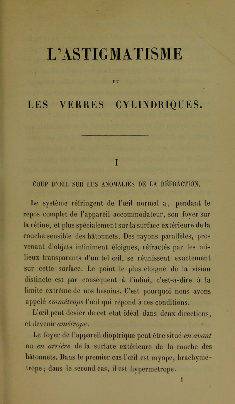 L’ASTIGMATISME ET LES VERRES CYLINDRIQUES. I COUP D’ŒIL SUR LES ANOMALIES DE LA RÉFRACTION. Le système réfringent de l’œil normal a, pendant le repos complet de l’appareil accommodateur, son foyer sur la rétine, et plus spécialement sur la surface extérieure de la couche sensible des bâtonnets. Des rayons parallèles, pro- venant d’objets infiniment éloignés, réfractés par les mi- lieux transparents d’un tel œil, se réunissent exactement sur cette surface. Le point le plus éloigné de la vision distincte est par conséquent à l’infini, c’est-à-dire à la limite extrême de nos besoins. C’est pourquoi nous avons appelé emmétrope l’œil qui répond à ces conditions. L’œil peut dévier de cet état idéal dans deux directions, et devenir amélrope. Le foyer de l’appareil dioplrique peut être situé en avmit ou en arrière de la surface extérieure de la couche des bâtonnets. Dans le premier cas l’œil est myope, bracbymé- tropej dans le second cas, il est hypermétrope.