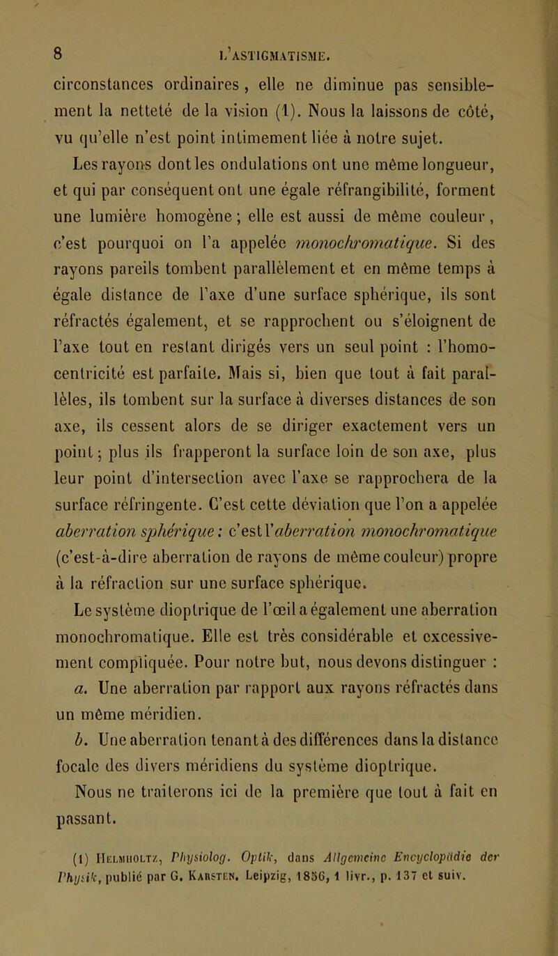 circonstances ordinaires , elle ne diminue pas sensible- ment la netteté de la vision (1). Nous la laissons de côté, vu qu’elle n’est point intimement liée à notre sujet. Les rayons dont les ondulations ont une même longueur, et qui par conséquent ont une égale réfrangibilité, forment une lumière homogène ; elle est aussi de même couleur , c’est pourquoi on l’a appelée monochromatique. Si des rayons pareils tombent parallèlement et en même temps à égale distance de l’axe d’une surface sphérique, ils sont réfractés également, et se rapprochent ou s’éloignent de l’axe tout en restant dirigés vers un seul point : l’homo- centricité est parfaite. Mais si, bien que tout à fait paral- lèles, ils tombent sur la surface à diverses distances de son axe, ils cessent alors de se diriger exactement vers un point ; plus ils frapperont la surface loin de son axe, plus leur point d’intersection avec l’axe se rapprochera de la surface réfringente. C’est cette déviation que l’on a appelée aberration sphérique: daberration monochromatique (c’est-à-dire aberration de rayons de même couleur) propre à la réfraction sur une surface sphérique. Le système dioptrique de l’œil a également une aberration monochromatique. Elle est très considérable et excessive- ment compliquée. Pour notre but, nous devons distinguer : a. Une aberration par rapport aux rayons réfractés dans un même méridien. b. Une aberration tenant à des différences dans la distance focale des divers méridiens du système dioptrique. Nous ne traiterons ici de la première que tout à fait en passant. (1) IIelmiiolt/., Physiolog. Optik, dans Allgmcino Encycloptldte der l'hydk, publié par G. Kahsten. Leipzig, 1856, i livr., p. 137 et suiv.