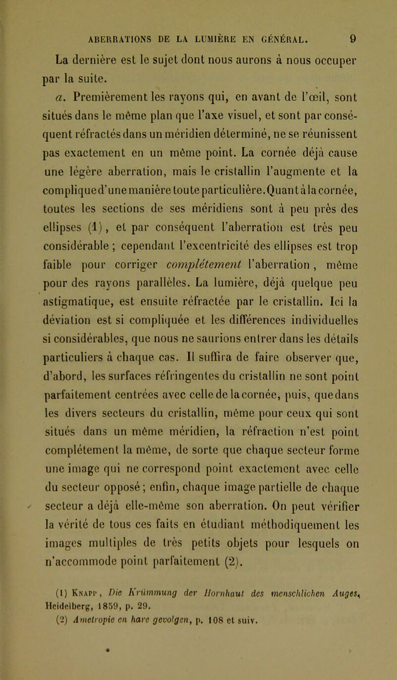 La dernière est le sujet dont nous aurons à nous occuper par la suite. a. Premièrement les rayons qui, en avant de l’œil, sont situés dans le même plan que l’axe visuel, et sont par consé- quent réfractés dans un méridien déterminé, ne se réunissent pas exactement en un même point. La cornée déjà cause une légère aberration, mais le cristallin l’augmente et la complique d’une manière tou te particulière. Quant à la cornée, toutes les sections de ses méridiens sont à peu près des ellipses (1), et par conséquent l’aberration est très peu considérable ; cependant l’excentrieité des ellipses est trop faible pour corriger complètement l’aberration, même pour des rayons parallèles. La lumière, déjà quelque peu astigmatique, est ensuite réfractée par le cristallin. Ici la déviation est si compliquée et les différences individuelles si considérables, que nous ne saurions entrer dans les détails particuliers à chaque cas. Il suffira de faire observer que, d’abord, les surfaces réfringentes du cristallin ne sont point parfaitement centrées avec celle de la cornée, puis, quedans les divers seeteurs du cristallin, même pour ceux qui sont situés dans un même méridien, la réfraction n’est point complètement la même, de sorte que ehaque secteur forme une image qui ne correspond point exactement avec celle du secteur opposé; enfin, chaque image partielle de chaque secteur a déjà elle-même son aberration. On peut vérifier la vérité de tous ces faits en étudiant méthodiquement les images multiples de très petits objets pour lesquels on n’accommode point parfaitement (2). (1) Knapp, Dio h'rümmung der Ilornhaut des menschlichen Auges^ Heidelberg, 1859, p. 29. (2) Amelropie en hare gevolgen, p. 108 et suiv.