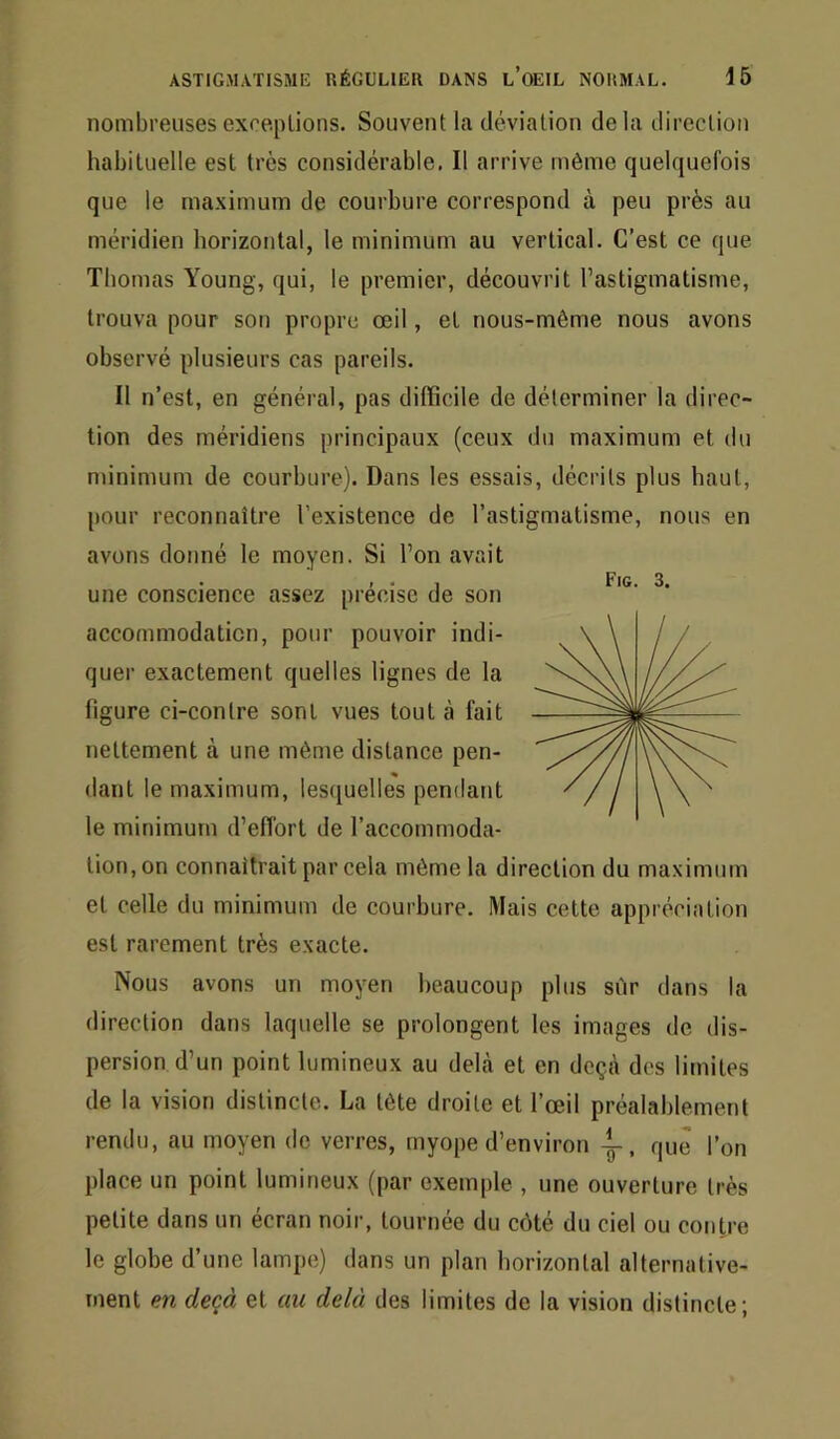 nombreuses exceptions. Souvent la déviation delà direction habituelle est très considérable. Il arrive même quelquefois que le maximum de courbure correspond à peu près au méridien horizontal, le minimum au vertical. C’est ce que Thomas Young, qui, le premier, découvrit l’astigmatisme, trouva pour son propre œil, et nous-même nous avons observé plusieurs cas pareils. Il n’est, en général, pas difficile de déterminer la direc- tion des méridiens principaux (ceux du maximum et du minimum de courbure). Dans les essais, décrits plus haut, [tour reconnaître l’existence de l’astigmatisme, nous en avons donné le moyen. Si l’on avait , . , Fig. 3. une conscience assez précisé de son accommodation, pour pouvoir indi- quer exactement quelles lignes de la figure ci-contre sont vues tout à fait nettement à une même distance pen- dant le maximum, Ies([uelles pendant le minimum d’efibrt de l’accommoda- tion, on connaîtrait par cela même la direction du maximum et celle du minimum de courbure. Mais cette appréciation est rarement très exacte. Nous avons un moyen beaucoup plus sûr dans la direction dans laquelle se prolongent les images de dis- persion d’un point lumineux au dehà et en deçà des limites de la vision distincte. La tête droite et l’œil préalablement rendu, au moyen de verres, myope d’environ que l’on place un point lumineux (par exemple , une ouverture très petite dans un écran noir, tournée du côté du ciel ou contre le globe d’une lampe) dans un plan horizontal alternative- ment en deçà et au delà des limites de la vision distincte;