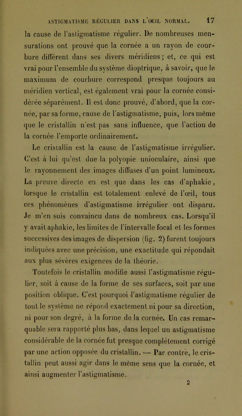 la cause de l’asligmalisme régulier. De nombreuses men- surations ont prouvé que la cornée a un rayon de cour- bure diiïérent dans ses divers méridiens; et, ce qui est vrai pour l’ensemble du système dioptrique, à savoir, que le maximum de courbure correspond presque toujours au méridien vertical, est également vrai pour la cornée consi- dérée séparément. Il est donc prouvé, d’abord, que la cor- née, par sa forme, cause de l’astigmatisme, puis, lors même que le cristallin n’est pas sans influence, que l’action de la cornée l’emporte ordinairement. Le cristallin est la cause de l’astigmatisme irrégulier. C’est à lui qu’est due la polyopie unioculaire, ainsi que le rayonnement des images difluses d’un point lumineux. La preuve directe en est que dans les cas d’aphakie , lorsque le cristallin est totalement enlevé de l’œil, tous ces phénomènes d’astigmatisme irrégulier ont disparu, .le m’en suis convaincu dans de nombreux cas. Lorsqu’il y avait aphakie, les limites de l’intervalle focal et les formes successives des images de dispersion (fig. 2) furent toujours indiquées avec une précision, une exactitude qui répondait aux plus sévères exigences de la théorie. Toutefois le cristallin modifie aussi l’astigmatisme régu- lier, soit à cause de la forme de ses surfaces, soit par une position oblique. C’est pourquoi l’astigmatisme régulier de tout le système ne répond exactement ni pour sa direction, ni pour son degré, à la forme de la cornée. Un cas remar- quable sera rapporté plus bas, dans lequel un astigmatisme considérable de la cornée fut presque complètement corrigé par une action opposée du cristallin. — Par contré, le cris- tallin peut aussi agir dans le même sens que la cornée, et ainsi augmenter l’astigmatisme. 2