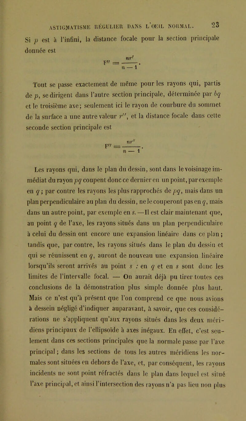 Si P esl à l’infini, la distance focale pour la section principale donnée est Tout se passe exactement de même pour les rayons qui, partis de p, se dirigent dans l’autre section principale, déterminée par bq et le troisième axe; seulement ici le rayon de courbure du sommet de la surface a une autre valeur r, et la distance focale dans cette seconde section principale est nr F'/ = . n — 1 Les rayons qui, dans le plan du dessin, sont dans le voisinage im- médiat du rayon pq coupent donc ce dernier en un point, par exemple en q ; par contre les rayons les plus rapprochés de pq, mais dans un plan perpendiculaire au plan du dessin, ne le couperont pas en <7, mais dans un autre point, par exemple en s. —Il est clair maintenant que, au point q de l’axe, les rayons situés dans un plan perpendiculaire à celui du dessin ont encore une expansion linéaire dans ce plan ; tandis que, par contre, les rayons situés dans le plan du dessin et qui se réunissent en q, auront de nouveau une expansion linéaire lorsqu’ils seront arrivés au point s .* en q et en s sont donc les limites de l’intervalle focal. — On aurait déjà pu tirer toutes ces conclusions de la démonstration plus simple donnée plus haut. Mais ce n’est qu’à présent que l’on comprend ce que nous avions à dessein négligé d’indiquer auparavant, à .savoir, que ces considé- rations ne s’appliquent qu’aux rayons situés dans les deux méri- diens principaux de l’ellipsoïde à axes inégaux. En effet, c’est seu- lement dans ces sections principales que la normale passe par l’axe principal ; dans les sections de tous les autres méridiens les nor- males sont situées en dehors de l’axe, et, par conséquent, les rayons incidents ne sont point réfractés dans le plan dans lequel est situé l’axe princi|)al, et ainsi l’intersection des rayons n’a j>as lieu non plus