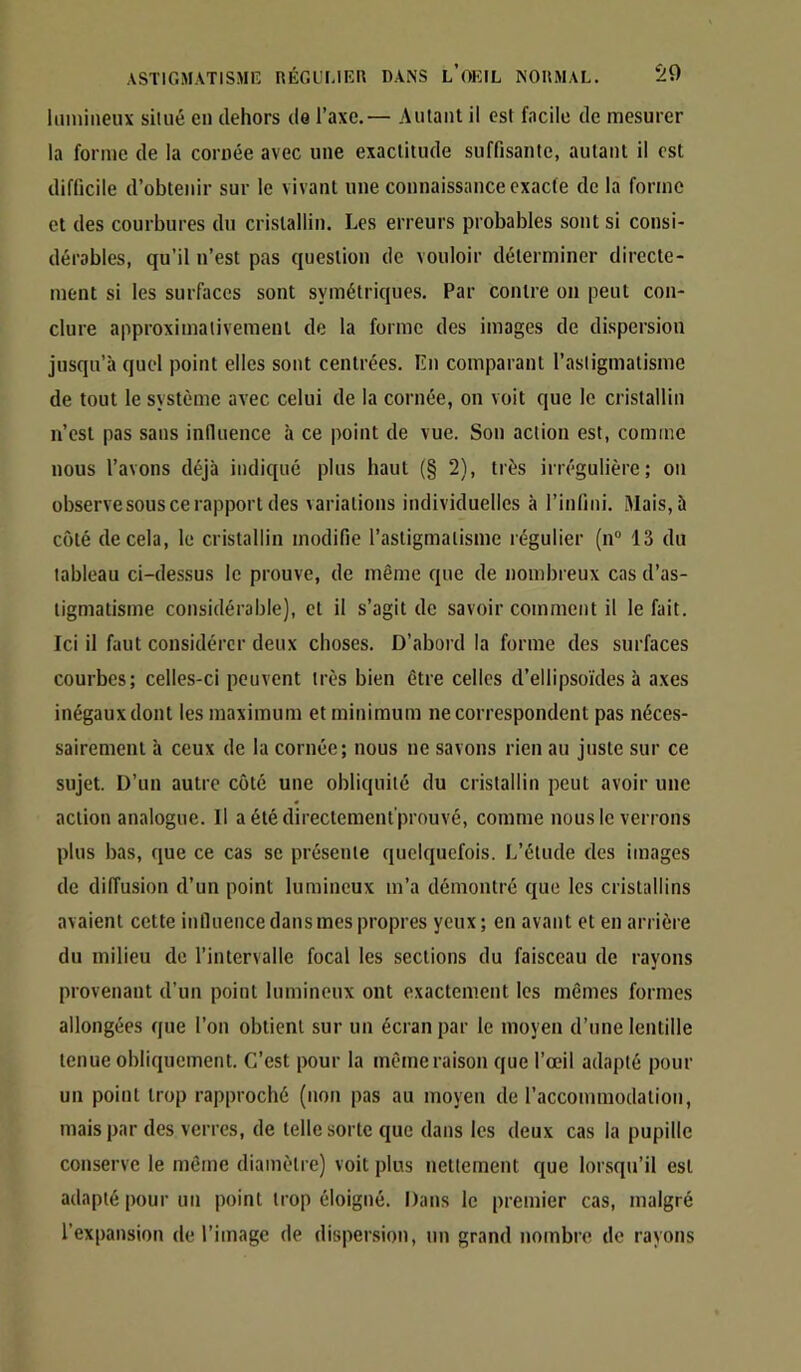 Iluniiieux situé en dehors de l’axe.— Autant il est facile de mesurer la forme de la cornée avec une exactitude suffisante, autant il est difficile d’obtenir sur le vivant une connaissance exacte de la forme et des courbures du cristallin. Les erreurs probables sont si consi- dérables, qu’il u’est pas question de vouloir déterminer directe- ment si les surfaces sont symétriques. Par contre on peut con- clure approximativement de la forme des images de dispersion jusqu’à quel point elles sont centrées. En comparant l’astigmatisme de tout le système avec celui de la cornée, on voit que le cristallin n’est pas sans influence à ce point de vue. Sou action est, comme nous l’avons déjà indiqué plus haut (§ 2), très irrégulière; ou observe sous ce rapport des variations individuelles à l’infini. Mais, à côté de cela, le cristallin modifie l’astigmatisme régulier (n“ 13 du tableau ci-dessus le prouve, de même que de nombreux cas d’as- tigmatisme considérable), et il s’agit de savoir comment il le fait. Ici il faut considérer deux choses. D’abord la forme des surfaces courbes; celles-ci peuvent très bien être celles d’ellipsoïdes à axes inégaux dont les maximum et minimum ne correspondent pas néces- sairement à ceux de la cornée; nous ne savons rien au juste sur ce sujet. D’un autre côté une obliquité du cristallin peut avoir une action analogue. Il aétédirectemenl’prouvé, comme nous le verrons plus bas, que ce cas se présente quelquefois. L’étude des images de diffusion d’un point lumineux m’a démontré que les cristallins avaient cette influence dans mes propres yeux; en avant et en arrière du milieu de l’iiUcrvalle focal les sections du faisceau de rayons provenant d’un point lumineux ont exactement les mêmes formes allongées que l’on obtient sur un écran par le moyen d’une lentille tenue obliquement. C’est pour la même raison que l’œil adapté pour un point trop rapproché (non pas au moyeu de l’accommodation, mais par des verres, de telle sorte que dans les deux cas la pupille conserve le même diamètre) voit plus nettement que lorsqu’il est adapté pour un point trop éloigné. Dans le premier cas, malgré l’expansion de l’image de dispersion, un grand nombre de rayons