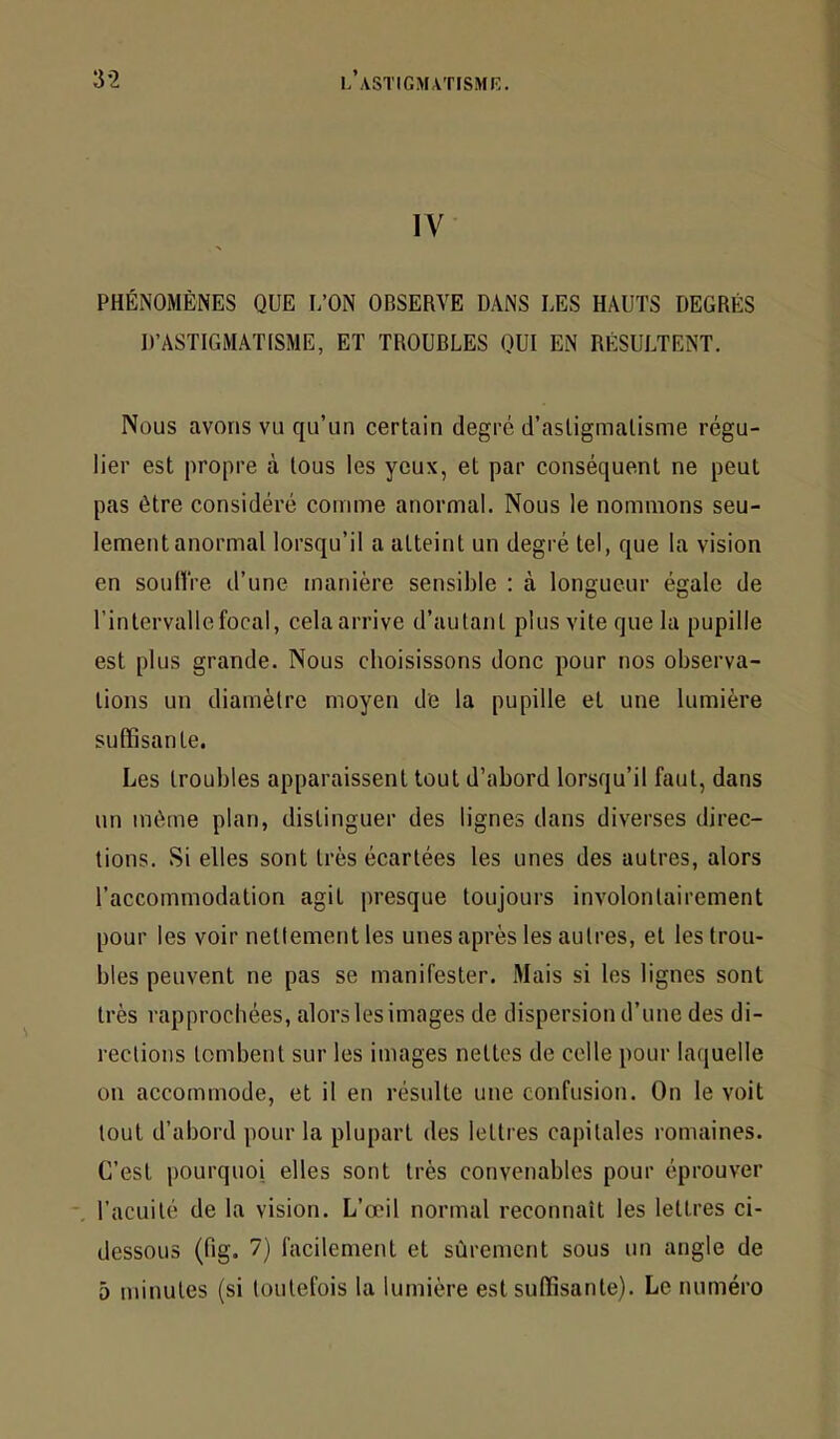 IV PHÉNOMÈNES QUE L’ON OBSERVE DANS LES HAUTS DEGRÉS D’ASTIGMATISME, ET TROUBLES QUI EN RÉSULTENT. Nous avons vu qu’un certain degré d’astigmatisme régu- lier est propre à tous les yeux, et par conséquent ne peut pas être considéré comme anormal. Nous le nommons seu- lement anormal lorsqu’il a atteint un degré tel, que la vision en soultVe d’une manière sensible : à longueur égale de l’intervalle focal, cela arrive d’autant plus vite que la pupille est plus grande. Nous choisissons donc pour nos observa- tions un diamètre moyen de la pupille et une lumière suffisante. Les troubles apparaissent tout d’abord lorsqu’il faut, dans un même plan, distinguer des lignes dans diverses direc- tions. Si elles sont très écartées les unes des autres, alors l’accommodation agit presque toujours involontairement pour les voir nettement les unes après les autres, et les trou- bles peuvent ne pas se manifester. Mais si les lignes sont très rapprochées, alors les images de dispersion d’une des di- rections tombent sur les images nettes de celle pour laquelle on accommode, et il en résulte une confusion. On le voit tout d’abord pour la plupart des lettres capitales romaines. C’est pourquoi elles sont très convenables pour éprouver -, l’acuité de la vision. L’œil normal reconnaît les lettres ci- dessous (fig. 7) facilement et sûrement sous un angle de 5 minutes (si toutefois la lumière est suffisante). Le numéro