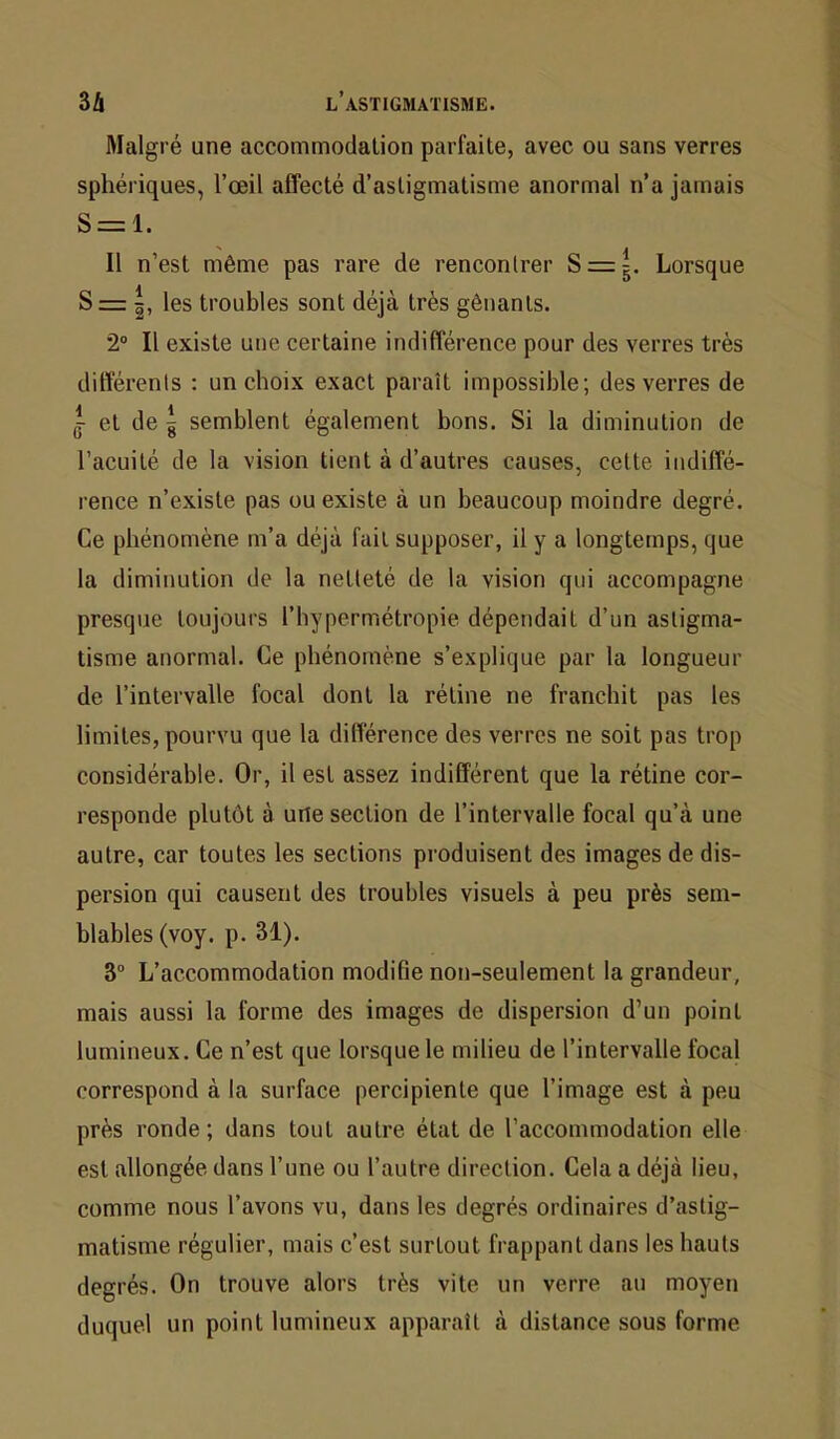 Malgré une accommodation parfaite, avec ou sans verres sphériques, l’œil affecté d’astigmatisme anormal n’a jamais S = l. Il n’est même pas rare de rencontrer S = Lorsque S = les troubles sont déjà très gênants. 2® Il existe une certaine indifférence pour des verres très différents ; un choix exact paraît impossible; des verres de J- et de g semblent également bons. Si la diminution de l’acuité de la vision tient à d’autres causes, celte indiffé- rence n’existe pas ou existe à un beaucoup moindre degré. Ce phénomène m’a déjà fait supposer, il y a longtemps, que la diminution de la netteté de la vision qui accompagne presque toujours l’bypermétropie dépendait d’un astigma- tisme anormal. Ce phénomène s’explique par la longueur de l’intervalle focal dont la rétine ne franchit pas les limites, pourvu que la différence des verres ne soit pas trop considérable. Or, il est assez indifférent que la rétine cor- responde plutôt à une section de l’intervalle focal qu’à une autre, car toutes les sections produisent des images de dis- persion qui causent des troubles visuels à peu près sem- blables (voy. p. 31). 3“ L’accommodation modifie non-seulement la grandeur, mais aussi la forme des images de dispersion d’un point lumineux. Ce n’est que lorsque le milieu de l’intervalle focal correspond à la surface percipienle que l’image est à peu près ronde ; dans tout autre état de l’accommodation elle est allongée dans l’une ou l’autre direction. Cela a déjà lieu, comme nous l’avons vu, dans les degrés ordinaires d’astig- matisme régulier, mais c’est surtout frappant dans les hauts degrés. On trouve alors très vite un verre au moyen duquel un point lumineux apparaît à distance sous forme