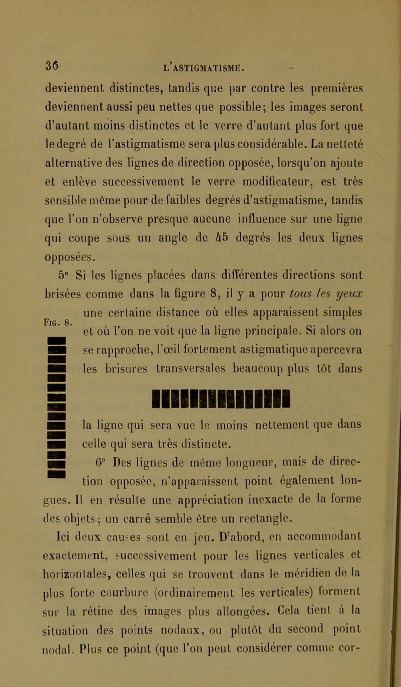 deviennent distinctes, tandis que ]>ar contre les premières deviennent aussi peu nettes que possible; les images seront d’autant moins distinctes et le verre d’autant plus fort que le degré de l’astigmatisme sera plus considérable. La netteté alternative des lignes de direction opposée, lorsqu’on ajoute et enlève successivement le verre modificateur, est très sensible même pour de faibles degrés d’astigmatisme, tandis que l’on n’observe presque aucune influence sur une ligne qui coupe sous un angle de /|5 degrés les deux lignes opposées. 5° Si les lignes placées dans différentes directions sont brisées comme dans la figure 8, il y a pour tous les yeux une certaine distance où elles apparaissent simples et où l’on ne voit que la ligne principale. Si alors on se rapproche, l’œil fortement astigmatique apercevra les brisures transversales beaucoup plus tôt dans lllllllllllllll la ligne qui sera vue le moins nettement que dans celle qui sera très distincte. 6° Des lignes de môme longueur, mais de direc- tion opposée, n’apparaissent point également lon- gues. Il en résulte une appréciation inexacte de la forme des objets ; un carré semble être un rectangle. Ici deux causes sont en jeu. D’abord, en accommodant exactement, successivement pour les lignes verticales et horizontales, celles qui se trouvent dans le méridien de la plus forte courbure (ordinairement les verticales) forment sur la rétine des images plus allongées. Cela tient à la situation des points nodaux, ou plutôt du second point nodal. Plus ce point (que l’on peut considérer comme cor-