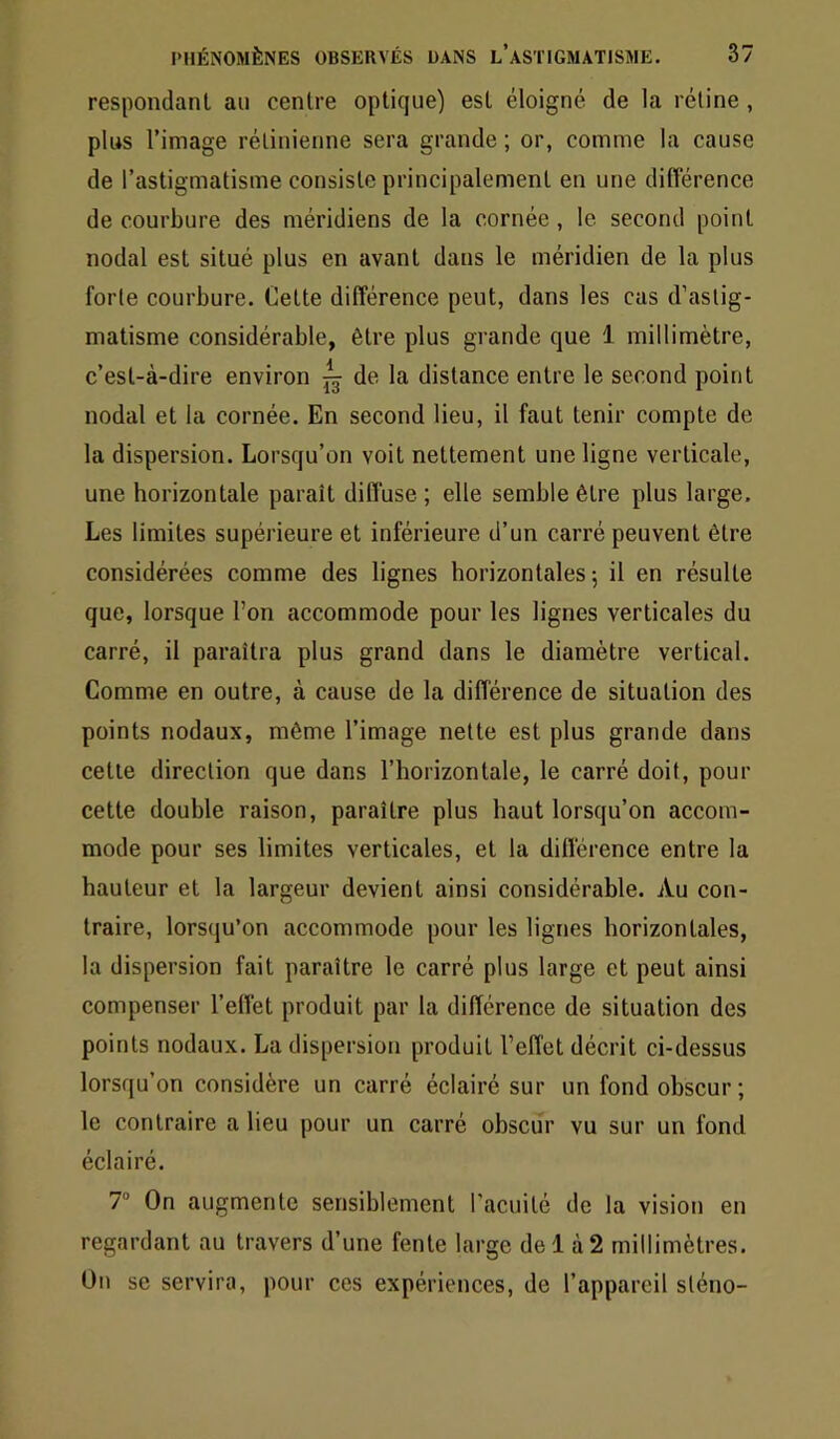 respondanl an centre optique) est éloigné de la rétine , plus l’image rétinienne sera grande ; or, comme la cause de l’astigmatisme consiste principalement en une différence de courbure des méridiens de la cornée , le second point nodal est situé plus en avant dans le méridien de la plus forte courbure. Cette différence peut, dans les cas d’astig- matisme considérable, être plus grande que 1 millimètre, c’est-à-dire environ ^ de la distance entre le second point nodal et la cornée. En second lieu, il faut tenir compte de la dispersion. Lorsqu’on voit nettement une ligne verticale, une horizontale paraît diffuse ; elle semble être plus large. Les limites supérieure et inférieure d’un carré peuvent être considérées comme des lignes horizontales 5 il en résulte que, lorsque l’on accommode pour les lignes verticales du carré, il paraîtra plus grand dans le diamètre vertical. Comme en outre, à cause de la différence de situation des points nodaux, même l’image nette est plus grande dans cette direction que dans l’horizontale, le carré doit, pour cette double raison, paraître plus haut lorsqu’on accom- mode pour ses limites verticales, et la différence entre la hauteur et la largeur devient ainsi considérable. Au con- traire, lorsqu’on accommode pour les lignes horizontales, la dispersion fait paraître le carré plus large et peut ainsi compenser l’effet produit par la différence de situation des points nodaux. La dispersion produit l’effet décrit ci-dessus lorsqu’on considère un carré éclairé sur un fond obscur; le contraire a lieu pour un carré obscur vu sur un fond éclairé. T On augmente sensiblement l'acuilé de la vision en regardant au travers d’une fente large de 1 à 2 millimètres. On se servira, pour ces expériences, de l’appareil sténo-