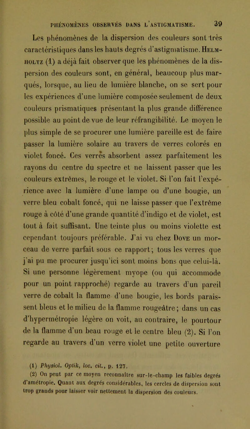 Les phénomènes de la dispersion des couleurs sont très caractérisliques dans les hauts degrés d’astigmatisme. Helm- HOLTZ (1) a déjà fait observer que les phénomènes de la dis- persion des couleurs sont, en générai, beaucoup plus mar- qués, lorsque, au lieu de lumière blanche, on se sert pour les expériences d’une lumière composée seulement de deux couleurs prismatiques présentant la plus grande différence possible au point de vue de leur réfrangibilité. Le moyen le plus simple de se procurer une lumière pareille est de faire passer la lumière solaire au travers de verres colorés en violet foncé. Ces verres absorbent assez parfaitement les rayons du centre du spectre et ne laissent passer que les couleurs extrêmes, le rouge et le violet. Si l’on fait l'expé- rience avec la lumière d’une lampe ou d’une bougie, un verre bleu cobalt foncé, qui ne laisse passer que l’extrême rouge à côté d’une grande quantité d’indigo et de violet, est tout à fait suffisant. Une teinte plus ou moins violette est cependant toujours préférable. J’ai vu chez Dove un mor- ceau de verre parfait sous ce rapport; tous les verres que j’ai pu me procurer jusqu’ici sont moins bons que celui-là. Si une personne légèrement myope (ou qui accommode pour un point rapproché) regarde au travers d’un pareil verre de cobalt la flamme d’une bougie, les bords parais- sent bleus et le milieu de la flamme rougeâtre ; dans un cas d’hypermétropie légère on voit, au contraire, le pourtour de la flamme d’un beau rouge et le centre bleu (2). Si l’on regarde au travers d’un verre violet une petite ouverture (1) Physiol. Oplik, loc, cil,, p. 127. (2) On peut par ce moyen reconnaître sur-le-champ les faibles degrés d amétropie. Quant aux degrés considérables, les cercles de dispersion sont trop grands pour laisser voir nettement la dispersion des couleurs.