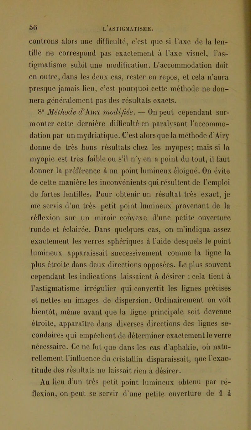 controns alors une difficulté, c’est que si Taxe de la len- tille ne correspond pas exactement à Taxe visuel, l’as- tigmatisme subit une modification. L’accommodation doit en outre, dans les deux cas, rester en repos, et cela n’aura presque jamais lieu, c’est pourquoi cette méthode ne don- nera généralement pas des résultats exacts. 8 Méthode d'k\^x modifiée. — On peut cependant sur- monter cette dernière difficulté en paralysant l’accommo- dation par un mydriatique. C’est alors que la méthode d’Airy donne de très bons résultats chez les myopes ; mais si la myopie est très faible ou s’il n’y en a point du tout, il faut donner la préférence à un point lumineux éloigné. On évite de cette manière les inconvénients qui résultent de l’emploi de fortes lentilles. Pour obtenir un résultat très exact, je me servis d’un très petit point lumineux provenant de la réflexion sur un miroir convexe d’une petite ouverture 'ronde et éclairée. Dans quelques cas, on m’indiqua assez exactement les verres sphériques à l’aide desquels le point lumineux apparaissait successivement comme la ligne la plus étroite dans deux directions opposées. Le plus souvent cependant les indications laissaient à désirer : cela tient à l’astigmatisme irrégulier qui convertit les lignes précises et nettes en images de dispersion. Ordinairement on voit bientôt, même avant que la ligne principale soit devenue étroite, apparaître dans diverses directions des lignes se- condaires qui empêchent de déteruiiner exactement le verre nécessaire. Ce ne fut que dans les cas d’apbakie, où natu- rellement finlluence du cristallin disparaissait, que l’exac- titude des résultats ne laissait rien à désirer. Au lieu d’un très petit point lumineux obtenu par ré- flexion, on peut se servir d’une petite ouverture de 1 à