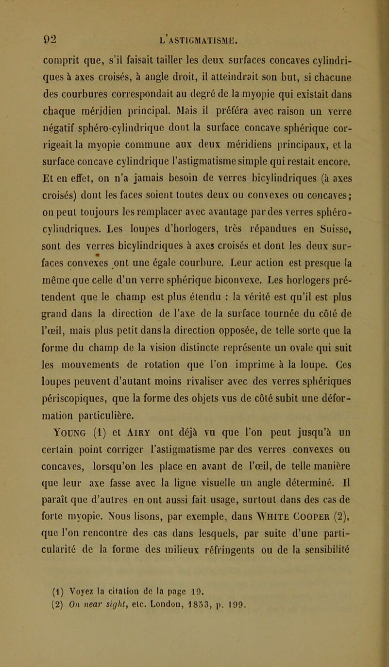 comprit que, s’il faisait tailler les deux surfaces concaves cylindri- ques à axes croisés, à angle droit, il atteindrait son but, si chacune des courbures correspondait au degré de la myopie qui existait dans chaque méridien principal. Mais il préféra avec raison un verre négatif sphéro-cylindrique dont la surface concave sphérique cor- rigeait la myopie commune aux deux méridiens principaux, et la surface concave cylindrique l’astigmatisme simple qui restait encore. Et en effet, on n’a jamais besoin de verres bicylindriques (à axes croisés) dont les faces soient toutes deux ou convexes ou concaves; on peut toujours les remplacer avec avantage par des verres sphéro- cylindriques. Les loupes d’horlogers, très répandues en Suisse, sont des verres bicylindriques à axes croisés et dont les deux sur- m faces convexes ont une égale courbure. Leur action est presque la même que celle d’un verre sphérique biconvexe. Les horlogers pré- tendent que le champ est plus étendu : la vérité est qu’il est plus grand dans la direction de l’axe de la surface tournée du côté de l’œil, mais plus petit dans la direction opposée, de telle sorte que la forme du champ de la vision distincte représente un ovale qui suit les mouvements de rotation que l’on imprime à la loupe. Ces loupes peuvent d’autant moins rivaliser avec des verres sphériques périscopiques, que la forme des objets vus de côté subit une défor- mation particulière. Young (1) et AiRY ont déjà vu que l’on peut jusqu’à un certain point corriger l’astigmatisme par des verres convexes ou concaves, lorsqu’on les place en avant de l’œil, de telle manière que leur axe fasse avec la ligne visuelle un angle déterminé. Il paraît que d’autres en ont aussi fait usage, surtout dans des cas de forte myopie. Nous lisons, par exemple, dans ^VHITE Cooper (2), que l’on rencontre des cas dans lesquels, par suite d’une parti- cularité de la forme des milieux réfringents ou de la sensibilité (1) Voyez la citation de la page 19. (2) On near sight, etc. London, 1853, p. 199.