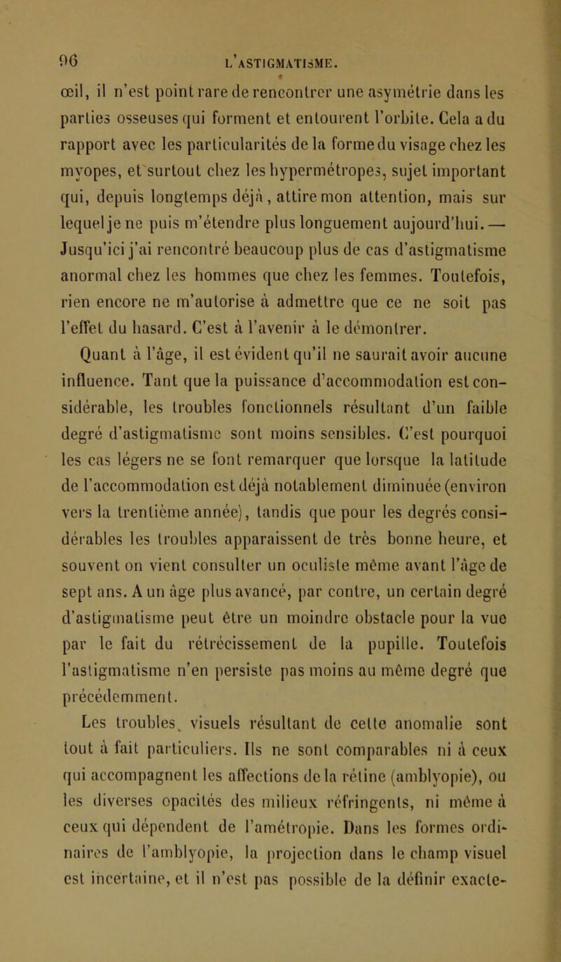 • œil, il n’est point rare de rencontrer une asymétrie dans les parties osseuses qui forment et entourent l’orbite. Cela a du rapport avec les particularités de la forme du visage chez les myopes, et'surtout chez les hypermétropes, sujet important qui, depuis longtemps déj.à, attire mon attention, mais sur lequel je ne puis m’étendre plus longuement aujourd’hui.— Jusqu’ici j’ai rencontré beaucoup plus de cas d’astigmatisme anormal chez les hommes que chez les femmes. Toutefois, rien encore ne m’autorise à admettre que ce ne soit pas l’effet du hasard. C’est à l’avenir à le démontrer. Quant à l’âge, il est évident qu’il ne saurait avoir aucune influence. Tant que la puissance d’accommodation est con- sidérable, les troubles fonctionnels résultant d’un faible degré d’astigmatisme sont moins sensibles. C’est pourquoi les cas légers ne se font remarquer que lorsque la latitude de l’accommodation est déjà notablement diminuée (environ vers la trentième année), tandis que pour les degrés consi- dérables les troubles apparaissent de très bonne heure, et souvent on vient consulter un oculiste même avant l’âge de sept ans. A un âge plus avancé, par contre, un certain degré d’astigmatisme peut être un moindre obstacle pour la vue par le fait du rétrécissement de la pupille. Toutefois l’astigmatisme n’en persiste pas moins au môme degré que précédemment. Les troubles, visuels résultant de cette anomalie sont tout à fait particuliers. Ils ne sont comparables ni à ceux qui accompagnent les affections delà rétine (amblyopie), ou les diverses opacités des milieux réfringents, ni môme à ceux qui dépendent de l’amétropie. Dans les formes ordi- naires de l’amblyopie, la projection dans le champ visuel est incertaine, et il n’est pas possible de la définir exacte-