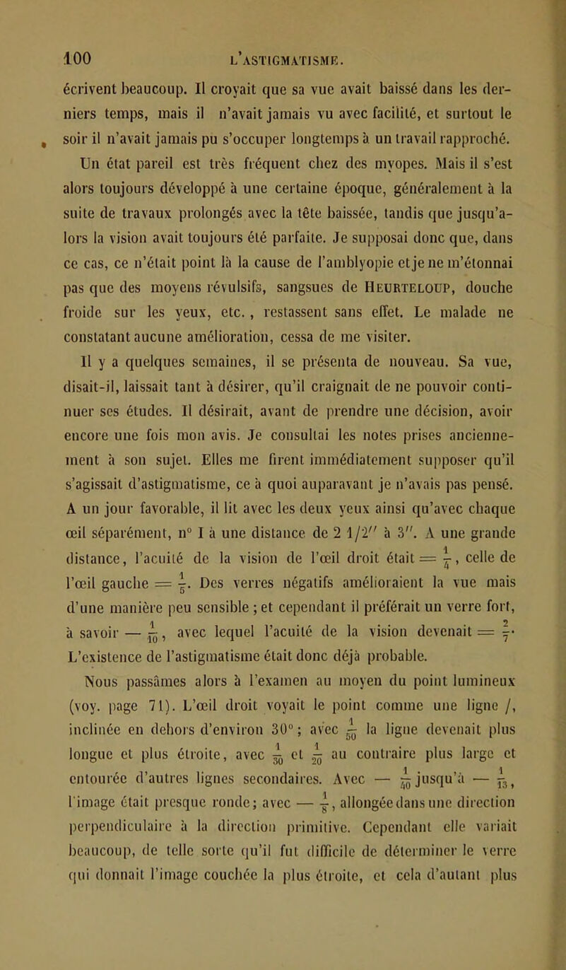 écrivent beaucoup. Il croyait que sa vue avait baissé dans les der- niers temps, mais il n’avait jamais vu avec facilité, et surtout le soir il n’avait jamais pu s’occuper longtemps à un travail rapproché. Un état pareil est très fréquent chez des myopes. Mais il s’est alors toujours développé à une certaine époque, généralement à la suite de travaux prolongés avec la tête baissée, tandis que jusqu’a- lors la vision avait toujours été parfaite. Je supposai donc que, dans ce cas, ce n’était point là la cause de l’amblyopie et je ne m’étonnai pas que des moyens révulsifs, sangsues de Heurteloup, douche froide sur les yeux, etc., restassent sans effet. Le malade ne constatant aucune amélioration, cessa de me visiter. 11 y a quelques semaines, il se présenta de nouveau. Sa vue, disait-il, laissait tant à désirer, qu’il craignait de ne pouvoir conti- nuer ses études. Il désirait, avant de prendre une décision, avoir encore une fois mon avis. Je consultai les notes pri.ses ancienne- ment h son sujet. Elles me firent immédiatement supposer qu’il s’agissait d’astigmatisme, ce à quoi auparavant je n’avais pas pensé. A un jour favorable, il lit avec les deux yeux ainsi qu’avec chaque œil séparément, 11“ I à une distance de 2 1/2 h 3. A une grande .J distance, l’acuité de la vision de l’œil droit était = j, celle de l’œil gauche = Des verres négatifs amélioraient la vue mais d’une manière peu sensible ;et cependant il préférait un verre fort, à savoir — , avec lequel l’acuité de la vision devenait = y- L’existence de l’astigmatisme était donc déjà probable. Nous passâmes alors à l’examen au moyen du point lumineux (voy. page 71). L’œil droit voyait le point comme une ligne /, inclinée en dehors d’environ 30 ; avec - la ligne devenait plus longue et plus étroite, avec ^ et ^ au contraire plus large et entourée d’autres lignes secondaires. Avec — jusqu’à — l'image était presque ronde; avec — -i, allongée dans une direction perpendiculaire à la direction primitive. Cependant elle variait beaucoup, de telle sorte qu’il fut difficile de déterminer le verre qui donnait l’image couchée la plus étroite, et cela d’autant plus