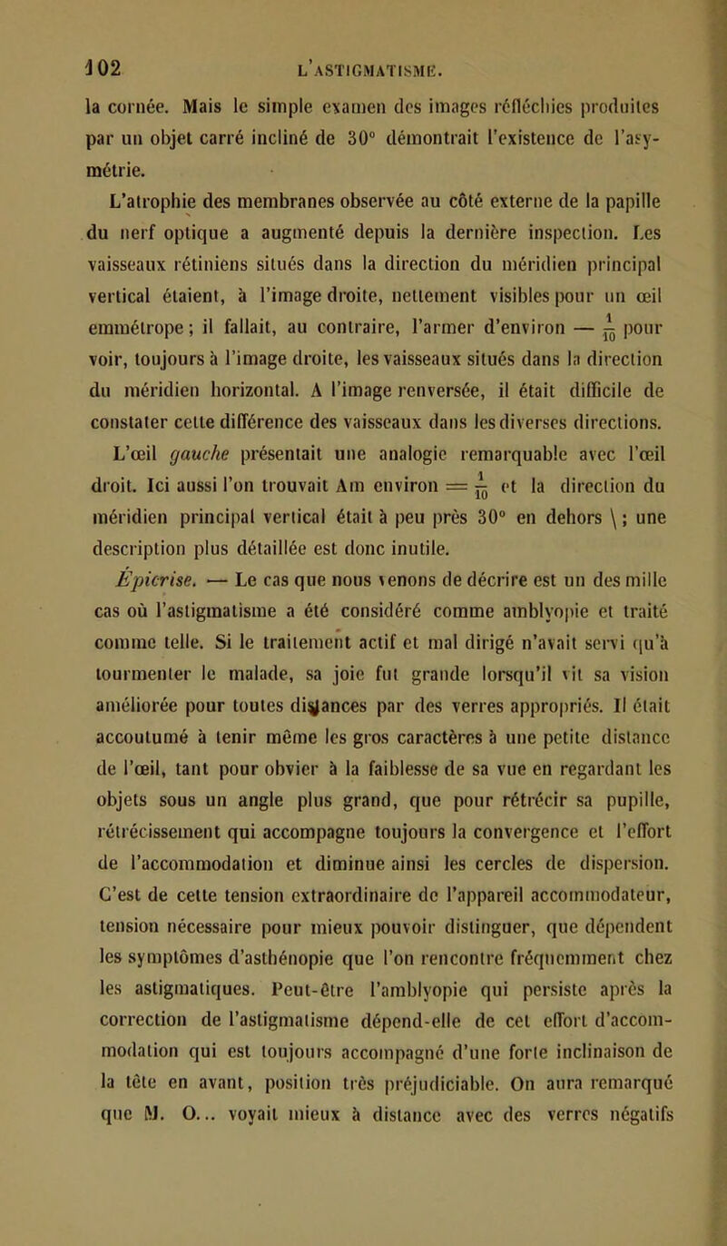 la cornée. Mais le simple examen des images réfléchies produites par un objet carré incliné de 30 démontrait l’existence de l’asy- métrie. L’atrophie des membranes observée au côté externe de la papille du nerf optique a augmenté depuis la dernière inspection. Les vaisseaux rétiniens situés dans la direction du méridien principal vertical étaient, à l’image droite, nettement visibles pour un œil emmétrope ; il fallait, au contraire, l’armer d’environ — pour voir, toujours à l’image droite, les vaisseaux situés dans la direction du méridien horizontal. A l’image renversée, il était difficile de constater cette dilTérence des vaisseaux dans les diverses directions. L’œil gauche présentait une analogie remarquable avec l’œil droit. Ici aussi l’on trouvait Am environ = et la direction du méridien principal vertical était à peu près 30 en dehors \ ; une description plus détaillée est donc inutile. Epicrise. — Le cas que nous menons de décrire est un des mille cas où l’astigmatisme a été considéré comme amblyopie et traité comme telle. Si le traitement actif et mal dirigé n’avait servi (ju’à tourmenter le malade, sa joie fut grande lorsqu’il vit sa vision améliorée pour toutes digances par des verres approjiriés. Il était accoutumé à tenir même les gros caractères à une petite distance de l’œil, tant pour obvier à la faiblesse de sa vue en regardant les objets sous un angle plus grand, que pour rétrécir sa pupille, rétrécissement qui accompagne toujours la convergence et l’effort de l’accommodation et diminue ainsi les cercles de dispersion. C’est de cette tension extraordinaire de l’appareil accommodateur, tension nécessaire pour mieux pouvoir distinguer, que dépendent les symptômes d’asthénopie que l’on rencontre fréqncmmeiit chez les asligmatiques. Peut-être l’amblyopie qui persiste après la correction de l’astigmatisme dépend-elle de cet effort d’accom- modation qui est toujours accompagné d’une forte inclinaison de la tête en avant, position très préjudiciable. On aura remarqué que M. O... voyait mieux à distance avec des verres négatifs