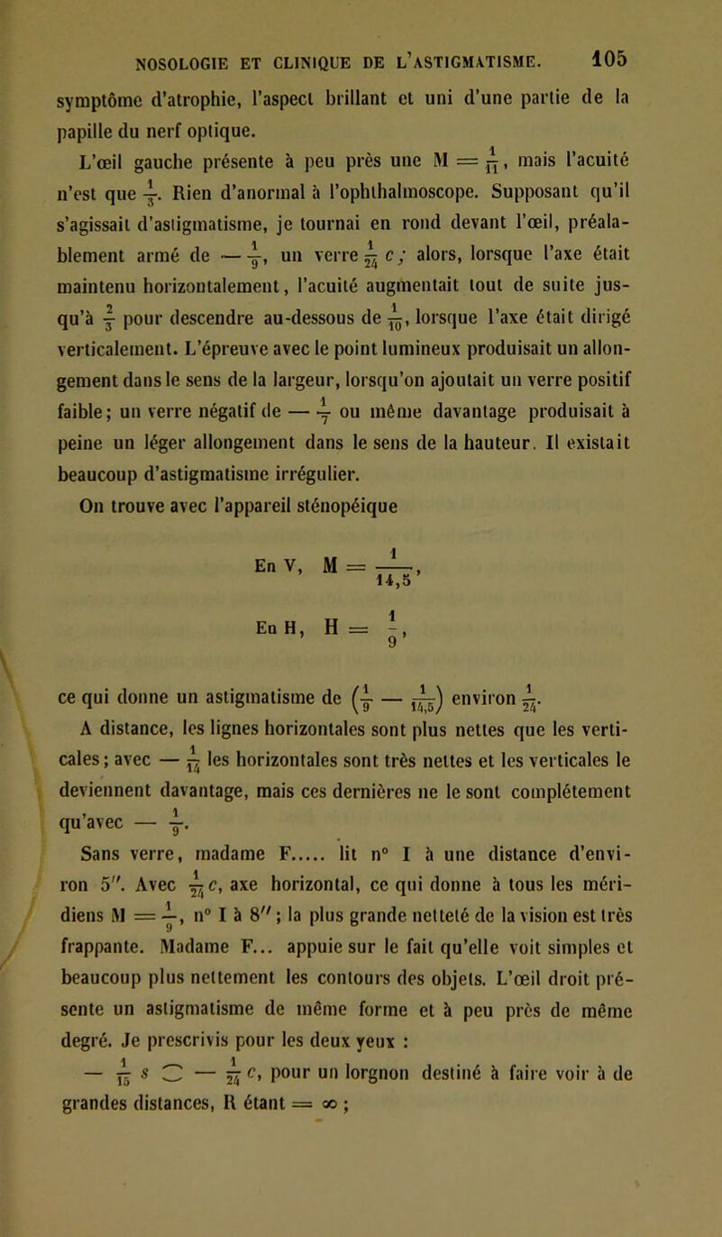 symptôme d’atrophie, l’aspect brillant et uni d’une partie de la papille du nerf optique. L’œil gauche présente à peu près une l>I = , mais l’acuité n’est que Rien d’anormal à l’ophihalmoscope. Supposant qu’il s’agissait d’astigmatisme, je tournai en rond devant l’œil, préala- blement armé de ~ un verre ^ c ; alors, lorsque l’axe était maintenu horizontalement, l’acuité augmentait tout de suite jus- qu’à J pour descendre au-dessous de lorsque l’axe était dirigé verticalement. L’épreuve avec le point lumineux produisait un allon- gement dans le sens de la largeur, lorsqu’on ajoutait un verre positif faible; un verre négatif de ^ ou même davantage produisait à peine un léger allongement dans le sens de la hauteur. Il existait beaucoup d’astigmatisme irrégulier. On trouve avec l’appareil sténopéique En V, M = ^ 14,5 En H, ce qui donne un astigmatisme de environ A distance, les lignes horizontales sont plus nettes que les verti- cales ; avec — ^ les horizontales sont très nettes et les verticales le deviennent davantage, mais ces dernières ne le sont complètement qu’avec — y. Sans verre, madame F lit n“ I à une distance d’envi- ron 5. Avec ^ c, axe horizontal, ce qui donne à tous les méri- diens iM = J, II® I à 8 ; la plus grande netteté de la vision est très frappante. Madame F... appuie sur le fait qu’elle voit simples et beaucoup plus nettement les contours des objets. L’œil droit pré- sente un astigmatisme de même forme et à peu près de même degré. Je prescrivis pour les deux yeux : — jj s 3 — pour un lorgnon destiné à faire voir à de grandes distances, R étant = oo ;