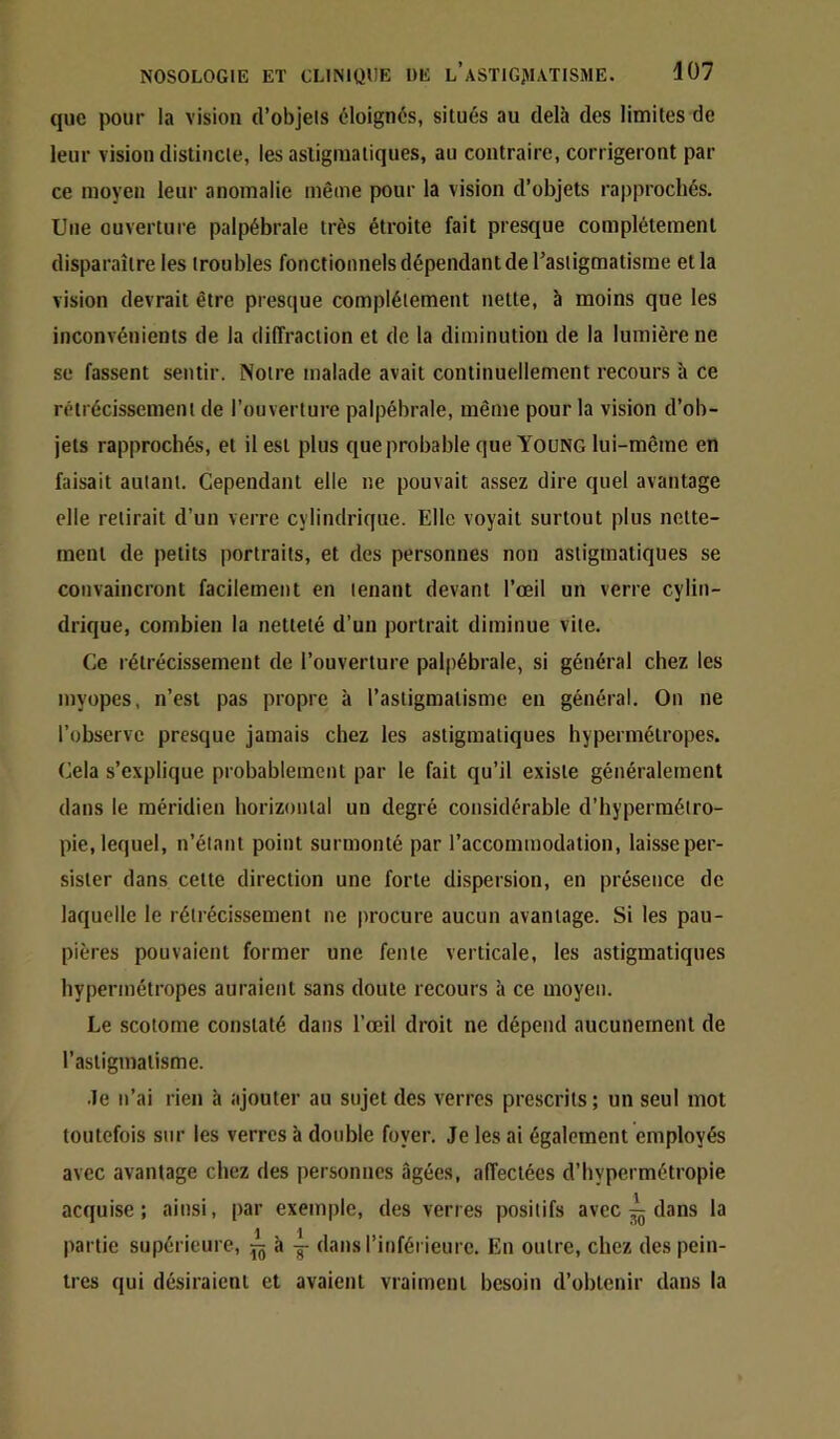 que pour la vision d’objels éloignés, situés au delà des limites de leur vision distincle, les asligraatiques, au contraire, corrigeront par ce moyen leur anomalie même pour la vision d’objets rapprochés. Une ouverture palpébrale très étroite fait presque complètement disparaître les troubles fonctionnels dépendant de l’astigmatisme et la vision devrait être presque complélement nette, à moins que les inconvénients de la diffraction et de la diminution de la lumière ne se fassent sentir. Notre malade avait continuellement recours h ce rétrécissement de l’ouverture palpébrale, même pour la vision d’ob- jets rapprochés, et il est plus que probable que Young lui-même en faisait autant. Cependant elle ne pouvait assez dire quel avantage elle relirait d’un verre cylindrique. Elle voyait surtout plus nette- ment de petits portraits, et des personnes non astigmatiques se convaincront facilement en tenant devant l’œil un verre cylin- drique, combien la netteté d’un portrait diminue vite. Ce rétrécissement de l’ouverture palpébrale, si général chez les myopes, n’est pas propre à l’astigmatisme en général. On ne l’observe presque jamais chez les astigmatiques hypermétropes. Cela s’explique probablement par le fait qu’il existe généralement dans le méridien horizontal un degré considérable d’hypermétro- pie, lequel, n’étant point surmonté par l’accommodation, laisse per- sister dans celte direction une forte dispersion, en présence de laquelle le rétrécissement ne jirocure aucun avantage. Si les pau- pières pouvaient former une fente verticale, les astigmatiques hypermétropes auraient sans doute recours h ce moyen. Le scoiome constaté dans l’œil droit ne dépend aucunement de l’astigmatisme. •le n’ai rien h ajouter au sujet des verres prescrits; un seul mot toutefois sur les verres à double foyer. Je les ai également employés avec avantage chez des personnes âgées, affectées d’hypermétropie acquise; ainsi, par exemple, des verres positifs avec ^ dans la partie supérieure, à -g- dans l’inférieure. En outre, chez des pein- tres qui désiraient et avaient vraiment besoin d’obtenir dans la