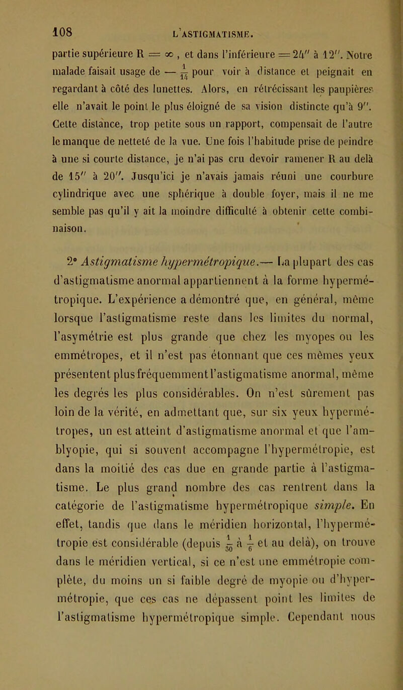 partie supérieure R = oo , et dans l’inférieure =24 à 12. Notre malade faisait usage de — ^ pour voir à distance et peignait en regardant à côté des lunettes. Alors, en rétrécissant les paupière? elle n’avait le point le plus éloigné de sa vision distincte qu’à 9. Cette, distance, trop petite sous un rapport, compensait de l’autre le manque de netteté de la vue. L’ne fois l’habitude prise de peindre à une si courte distance, je n’ai pas cru devoir ramener R au delà de 15 à 20. Jusqu’ici je n’avais jamais réuni une courbure cylindrique avec une sphérique à double foyer, mais il ne me semble pas qu’il y ait la moindre difficulté à obtenir cette combi- naison. 2® Astigmatisme hypermétropique.— lia plupart des cas d’astigmatisme anormal appartiennent à la forme hypermé- tropique. L’expérience a démontré que, en général, môme lorsque l’astigmatisme reste dans les limites du normal, l’asymétrie est plus grande que chez les myopes ou les emmétropes, et il n’est pas étonnant que ces mômes yeux présentent plus fréquemment l’astigmatisme anormal, même les degrés les plus considérables. On n’est sûrement pas loin de la vérité, en admettant que, sur six yeux hypermé- tropes, un est atteint d’astigmatisme anormal et que l’am- blyopie, qui si souvent accompagne l’hypermélropie, est dans la moitié des cas due en grande partie à l’astigma- tisme. Le plus grand nombre des cas rentrent dans la catégorie de l’astigmatisme bypermétropique simple. En effet, tandis que dans le méridien horizontal, l’hypermé- tropie est considérable (depuis à j et au delà), on trouve dans le méridien vertical, si ce n’est une emmétropie com- plète, du moins un si faible degré de myopie ou d’hyper- métropie, que ces cas ne dépassent point les limites de l’astigmatisme hypermétropique simple. Cependant nous