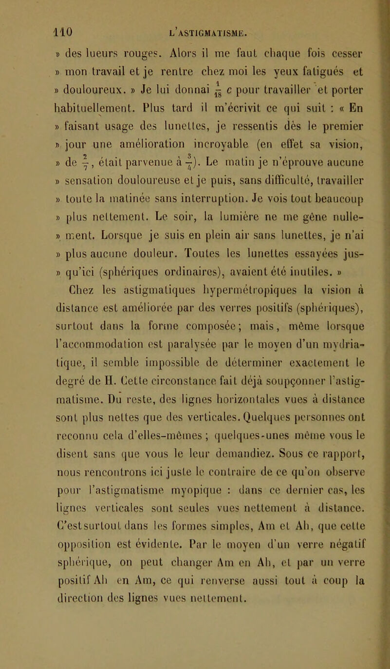 « des lueurs rouges. Alors il me faut chaque fois cesser » mon travail et je rentre chez moi les yeux fatigués et » douloureux. » Je lui donnai e pour travailler et porter habituellement. Plus tard il m’écrivit ce qui suit ; « En » faisant usage des lunettes, je ressentis dès le premier B jour une amélioration incroyable (en effet sa vision, » de était parvenue à -^). Le matin je n’éprouve aucune » sensation douloureuse et je puis, sans difficulté, travailler » toute la matinée sans interruption. Je vois tout beaucoup B plus nettement. Le soir, la lumière ne me gène nulle- B ment. Lorsque je suis en plein air sans lunettes, je n’ai » plus aucune douleur. Toutes les lunettes essayées jus- B qu’ici (sphériques ordinaires), avaient été inutiles. » Chez les astigmatiques hypermétropiques la vision cà distance est améliorée par des verres positifs (sphériques), surtout dans la forme composée; mais, même lorsque l’accommodation est paralysée par le moyen d’un mydria- tique, il semble impossible de déterminer exactement le degré de H. Cette circonstance fait déjà soupçonner Tastig- malisme. Du reste, des lignes horizontales vues à distance sont plus nettes que des verticales. Quelques personnes ont reconnu cela d’elles-mêmes; (juelques-unes même vous le disent sans (jue vous le leur demandiez. Sous ce rapport, nous rencontrons ici juste le contraire de ce qu’on observe pour l’astigmatisme myopique : dans ce dernier cas, les lignes verticales sont seules vues nettement à distance. C’est surtout dans les formes simples, Am et Ah, que cette opposition est évidente. Par le moyen d’un verre négatif sphéri(|ue, on peut changer Am en Ah, et par un verre positif Ah en Am, ce qui renverse aussi tout à coup la direction dos lignes vues neilemenl.