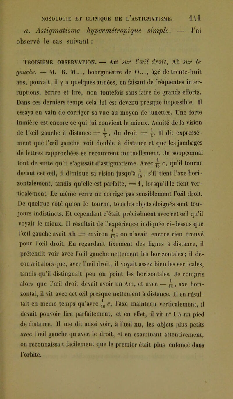 a. Astigmatisme hypermétropique simple. — J’ai observé le cas suivant : Troisième observation. — Am sur l'œil droit. Ah sur le gauche. — W. H. iM..., bourgmestre de O..., âgé de trente-huit ans, pouvait, il y a quelques années, en faisant de fréquentes inter- ruptions, écrire et lire, non toutefois sans faire de grands efforts. Dans ces derniers temps cela lui est devenu presque impossible. Il essaya eu vain de corriger sa vue au moyen de lunettes. Une forte lumière est encore ce qui lui convient le mieux. Acuité de la vision de l’œil gauche à distance — y, du droit = y. Il dit expressé- ment que l’œil gauche voit double à distance et que les jambages de lettres rapprochées se recouvrent mutuellement. Je soupçonnai tout de suite qu’il s’agissait d’astigmatisme. Avec ^ c, qu’il tourne devant cet œil, il diminue sa vision jusqu’à jg, s’il tient l’axe hori- zontalement, tandis qu’elle est parfaite, = 1, lorsqu’il le tient ver- ticalement. Le même verre ne corrige pas sensiblement l’œil droit. De quelque côté qu’on le tourne, tous les objets éloignés sont tou- jours indistincts. Et cependant c’était précisément avec cet œil qu’il voyait le mieux. Il résultait de l’expérience indiquée ci-dessus que l’œil gauche avait Ah = environ on n’avait encore rien trouvé pour l’œil droit. En regardant fixement des lignes à distance, il prétendit voir avec l’œil gauche nettement les horizontales ; il dé- couvrit alors que, avec l’œil droit, il voyait assez bien les verticales, tandis qu’il distinguait peu ou jxiint les borizontales. Je compris alors que l’œil droit devait avoir un Am, et avec — ^ , axe hori- zontal, il vit avec cet œil pre.sque nettement à distance. Il en résul- tait en même temps qu’avec ^ c, l’axe maintenu verlicalemcnt, il devait pouvoir lire parfaitement, et en effet, il vit n“ I à un pied de distance. Il me dit aussi voir, à l’œil nu, les objets plus petits avec l’œil gauche (|u’avec le droit, et en examinant attentivement, on reconnaissait facileracui que le premier était plus enfoncé dans l’orbite.