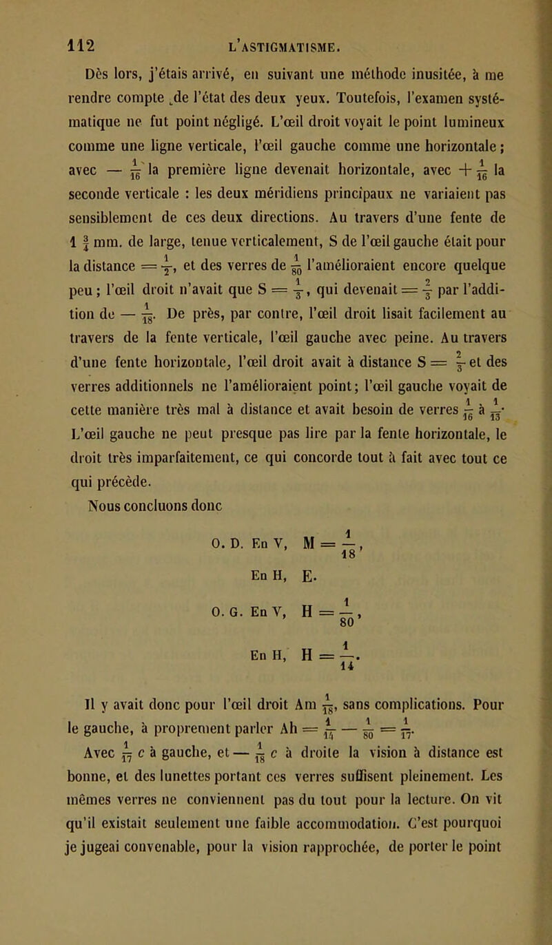 Dès lors, j’étais arrivé, en suivant une méthode inusitée, à me rendre compte ^de l’état des deux yeux. Toutefois, l’examen systé- matique ne fut point négligé. L’œil droit voyait le point lumineux comme une ligne verticale, l’œil gauche comme une horizontale ; avec — la première ligne devenait horizontale, avec + ^ la seconde verticale : les deux méridiens principaux ne variaient pas sensiblement de ces deux directions. Au travers d’une fente de 1 I mm. de large, tenue verticalement, S de l’œil gauche était pour la distance = y» verres de ^ l’amélioraient encore quelque peu ; l’œil droit n’avait que 8=3-, qui devenait = j par l’addi- tion de — De près, par contre, l’œil droit lisait facilement au travers de la fente verticale, l’œil gauche avec peine. Au travers d’une fente horizontale, l’œil droit avait à distance S = ^et des verres additionnels ne l’amélioraient point; l’œil gauche voyait de cette manière très mal à distance et avait besoin de verres - à L’œil gauche ne peut presque pas lire par la fente horizontale, le droit très imparfaitement, ce qui concorde tout à fait avec tout ce qui précède. Nous concluons donc O. D. Ed V, M = -î-, 18 En H, E. O. G. EnV, H = —, 80 En H, H=—. 14 Il y avait donc pour l’œil droit Am sans complications. Pour 4 11 le gauche, à proprement parler Ah = ^— — ^ = ipj. Avec c à gauche, et — c à droite la vision è distance est bonne, et des lunettes portant ces verres suffisent pleinement. Les mêmes verres ne conviennent pas du tout pour la lecture. On vit qu’il existait seulement une faible accommodation. C’est pourquoi je jugeai convenable, pour la vision rapprochée, de porterie point