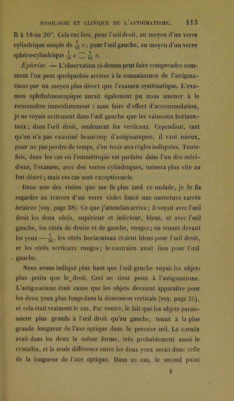 R à 18 OU 20. Cela eul lieu, pour l’œil droit, au moyen d’un verre cylindrique simple de jg c; pour l’œil gauche, au moyen d’un verre sphéro-cylindiique ^ s 3 ^ c. Epicrise. — L’observation ci-dessus peut faire comprendre com- ment l’on peut quelquefois arriver à la connaissance de l’astigma- tisme par un moyen plus direct que l’examen systématique. L’exa- men ophthalmoscopique aurait également pu nous amener à le reconnaître immédiatement ; sans faire d’effort d’accommodation, je ne voyais nettement dans l’œil gauche que les vaisseaux horizon- taux ; dans l’œil droit, seulement les verticaux. Cependant, tant qu’on n’a pas examiné beaucoup d’astigmatiques, il vaut mieux, pour ne pas perdre de temps, s’en tenir aux règles indiquées. Toute- fois, dans les cas où l’emmétropie est parfaite dans l’un des méri- diens, l’examen, avec des verres cylindriquesi mènera plus vite au but désiré ; mais ces cas sont exceptionnels. Dans une des visites que me fit plus tard ce malade, je le fis regarder au travers d’un verre violet foncé une ouverture carrée éclairée (voy. page 38). Ce que j’attendais arriva ; il voyait avec l’œil droit les deux côtés, supérieur et inférieur, bleus, et avec l’œil gauche, les côtés de droite et de gauche, ronges; en tenant devant les yeux — les côtés horizontaux étaient bleus pour l’œil droit, et les côtés verticaux rouges; le contraire avait lieu pour l’œil . gauche. Nous avons indiqué plus haut que l’œil gauche voyait les objets plus petits que le^droit. Ceci ne tient point à l’astigmatisme. L’astigmatisme était cause que les objets devaient apparaître pour les deux yeux plus longs dans la dimension verticale (voy. page 36), et cela était vraiment le cas. Par contre, le fait que les objets parais- saient plus grands à l’œil droit qu’au gauche, tenait à la plus grande longueur de l’axe optique dans le premier œil. La cornée avait dans les deux la même forme, très probablement aussi le cristallin, et la seule différence entre les deux yeux serait donc celle de la longueur de l’axe optique. Dans ce cas, le second point 8