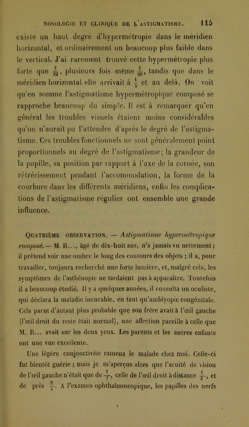 oxisle un haut degré d’hypermétropie dans le méridien horizontal, et ordinairement un beaucoup plus faihle dans le vertical. J’ai rarement trouvé cette hypermétropie plus forte que jilusieurs fois même tandis que dans le méridien horizonlat elle arrivait à ^ et au delà. On voit O qu'en somme l’astigmatisme hypermétropique composé se rapproche beaucoup du simple. Il est à remarquer qu’en général les troubles visuels étaient moins considérables qu’on n’aurait pu l’attendre d’après le degré de l’asligma- tismc. Ces troubles fonctiomiels ne sont généralement point proportionnels au degré de l’astigmatisme; la grandeur de la pupille, sa position par rapport à l’axe de la cornée, son rétrécissement pendant l’accominodalion, la forme de la courbure dans les différents méridiens, enfin les complica- tions de l’astigmatisme régulier ont ensemble une grande influence. Quatrième observation. — Astigmatisme hypermétropique composé. — A\. 11..., âgé de dix-huit ans, n’a jamais vu nettement; il prétend voir une ombre le long des contours des objets ; il a, pour travailler, toujours recherché une forte lumière, et, malgré cela, les symptômes de l’asthénopie ne tardaient pas à apparaître. Toutefois il a beaucoup étudié. Il y a quelques années, il consulta un oculiste, qui déclara la maladie incurable, en tant qu’amblyopie congénitale. Cela parut d’autant plus probable que son frère avait à l’œil gauche (l’œil droit du reste était normal), une affection pareille à celle que M. R... avait sur les deux yeux. Les parents et les autres enfants ont une vue excellente. Une légère conjonctivite ramena le malade chez moi. Celle-ci fut bientôt guérie ; mais je m’aperçus alors que l’acuité de vision de l’œil gauche n’était que de celle de l’œil droit à distance et de près A l’examen ophthahno.scopique, les papilles des nerfs