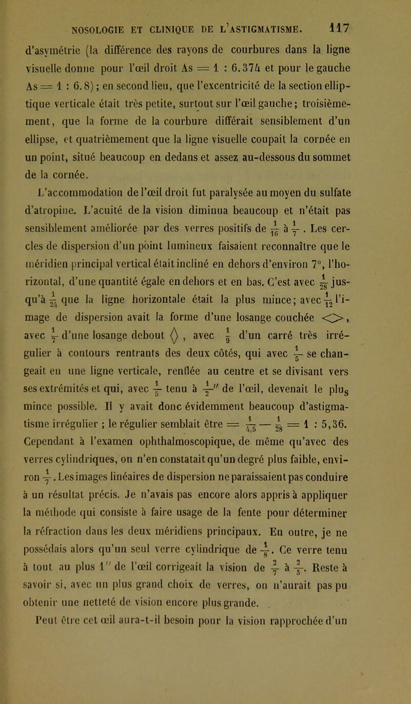 d’asymélrie (la différence des rayons de courbures dans la ligne visuelle donne pour l’œil droit As = 1 : 6.37ii et pour le gauche As = 1 : 6.8) ; en second lieu, que l’excentricité de la section ellip- tique verticale était très petite, surtout sur l’œil gauche; troisième- ment, que la forme de la courbure différait sensiblement d’un ellipse, et quatrièmement que la ligne visuelle coupait la cornée en un point, situé beaucoup en dedans et assez au-dessous du sommet de la cornée. L’accommodation de l’œil droit fut paralysée au moyen du sulfate d’atropine. L’acuité de la vision diminua beaucoup et n’était pas sensiblement améliorée par des verres positifs de ày . Les cer- cles de dispersion d’un point lumineux faisaient reconnaître que le méridien principal vertical était incliné en dehors d’environ 7°, l’ho- rizontal, d’une quantité égale en dehors et en bas. C’est avec ^jus- qu’à ^ que la ligne horizontale était la plus mince; avecl’i- mage de dispersion avait la forme d’une losange couchée <C> » avec Y d’une losange debout , avec i d’un carré très irré- gulier à contours rentrants des deux côtés, qui avec ^ se chan- geait eu une ligne verticale, renflée au centre et se divisant vers ses extrémités et qui, avec tenu à de l’œil, devenait le plug mince possible. Il y avait donc évidemment beaucoup d’astigma- Usine irrégulier ; le régulier semblait être = ^ — fs “ ^ •’ 5,36. Cependant à l’examen ophthalmoscopique, de même qu’avec des verres cylindriques, on n’en constatait qu’un degré plus faible, envi- ron Les images linéaires de dispersion ne paraissaient pas conduire à un résultat précis. Je n’avais pas encore alors appris à appliquer la méthode qui consiste à faire usage de la fente pour déterminer la réfraction dans les deux méridiens principaux. Eu outre, je ne possédais alors qu’un seul verre cylindrique de Ce verre tenu à tout au plus 1 de l’œil corrigeait la vision de ^ à Reste à savoir si, avec un plus grand choix de verres, on n’aurait pas pu obtenir une netteté de vision encore plus grande. l’eut être cet œil aura-t-il besoin pour la vision rapprochée d’un