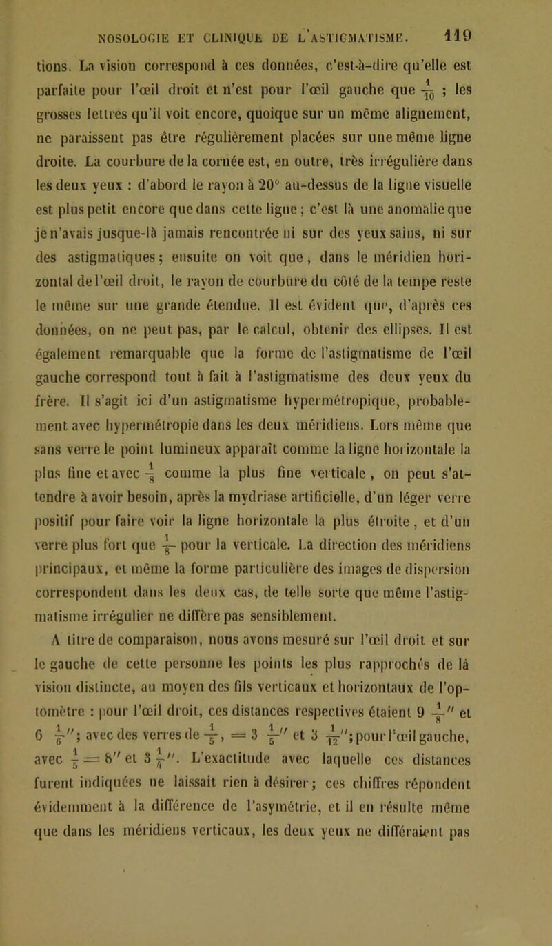 lions. La vision correspond à ces données, c’est-à-dire qu’elle est parfaite pour l’œil droit et n’est pour l’œil gauche que ; les grosses lellres qu’il voit encore, quoique sur un même alignement, ne paraissent pas être régulièrement placées sur une même ligne droite. La courbure de la cornée est, en outre, très irrégulière dans les deu.x yeux : d’abord le rayon à 20 au-dessus de la ligne visuelle est plus petit encore que dans celte ligne; c’est là une anomalie que je n’avais jusque-là jamais rencontrée ni sur des yeux sains, ni sur des astigmatiques; ensuite on voit que, dans le méridien hori- zontal de l’œil droit, le rayon de courbure du côté de la tempe reste le môme sur une grande étendue. Il est évident que, d’après ces données, on ne peut pas, par le calcul, obtenir des ellipses. Il est également remarquable que la forme de l’astigmatisme de l’œil gauche correspond tout h fait h l’astigmatisme des deux yeux du frère. Il s’agit ici d’un astigmatisme hypermélropique, probable- ment avec hypermétropie dans les deux méridiens. Lors môme que sans verre le [)oint lumineux apparaît comme la ligne horizontale la plus fine et avec-g comme la plus fine verticale, on peut s’at- tendre à avoir besoin, après la mydriase artificielle, d’un léger verre positif pour faire voir la ligne horizontale la plus étroite , et d’un verre plus fort (|ue pour la verticale. I.a direction des méridiens principaux, et même la forme particulière des images de dispersion correspondent dans les deux cas, de telle sorte que même l’astig- matisme irrégulier ne diffère pas sensiblement. A litre de comparaison, nous avons mesuré sur l’œil droit et sur le gauche de cette personne les points les plus rapprochés de là vision distincte, au moyen des fils verticaux et horizontaux de l’op- lomètre : pour l’œil droit, ces distances respectives étaient 9 4- et G avec des verresde-g-, =3 et 3 pour l'œil gauche, avec I = b cl 3 L’exactitude avec laiiuelle ces distances furent indiquées ne laissait rien à désirer ; ces chiffres répondent évidemment à la différence de l’asymétrie, et il en résulte môme que dans les méridiens verticaux, les deux yeux ne différaûml pas