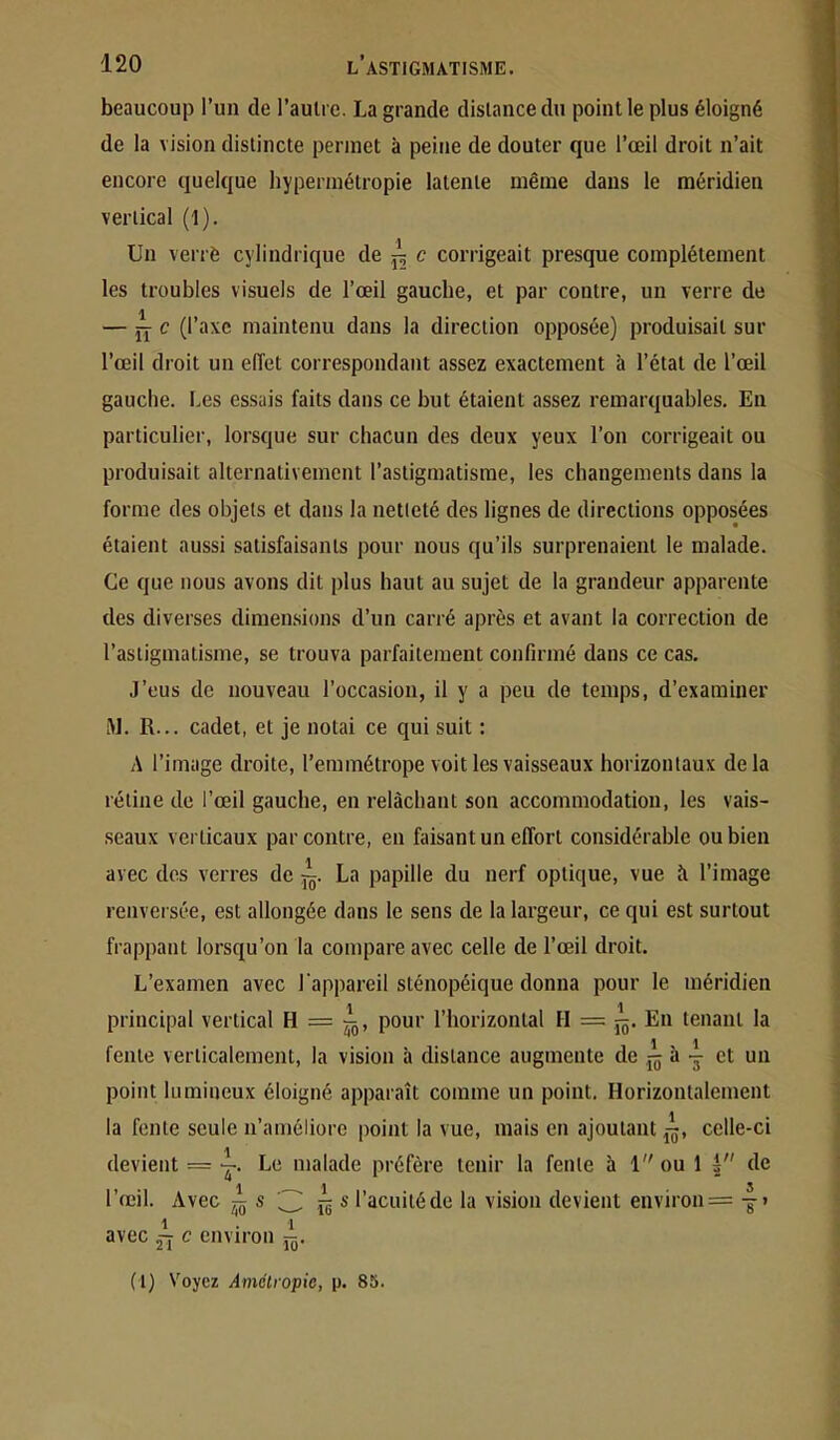 beaucoup l’un de l’aulrc. La grande distance du point le plus éloigné de la vision distincte permet à peine de douter que l’œil droit n’ait encore quelque hypermétropie latente même dans le méridien vertical (1). Un verrè cylindrique de ^ c corrigeait presque complètement les troubles visuels de l’œil gauche, et par contre, un verre de — JY c (l’axe maintenu dans la direction opposée) produisait sur l’œil droit un eiïet correspondant assez exactement à l’état de l’œil gauche. Les essais faits dans ce but étaient assez remarquables. Eu particulier, lorsque sur chacun des deux yeux l’on corrigeait ou produisait alternativement l’astigmatisme, les changements dans la forme des objets et dans la netteté des lignes de directions opposées étaient aussi satisfaisants pour nous qu’ils surprenaient le malade. Ce que nous avons dit plus haut au sujet de la grandeur apparente des diverses dimensions d’un carré après et avant la correction de l’astigmatisme, se trouva parfaitement confirmé dans ce cas. J’eus de nouveau l’occasion, il y a peu de temps, d’examiner M. R... cadet, et je notai ce qui suit : A l’image droite, l’emmétrope voit les vaisseaux horizontaux delà rétine de l’œil gauche, en relâchant son accommodation, les vais- seaux verticaux par contre, en faisant un effort considérable ou bien avec dos verres de La papille du nerf optique, vue à l’image renversée, est allongée dans le sens de la largeur, ce qui est surtout frappant lorsqu’on la compare avec celle de l’œil droit. L’examen avec l'appareil sténopéique donna pour le méridien principal vertical H = ^, pour l’horizontal H = j^. En tenant la fente verticalement, la vision à distance augmente de j„ à - et un point lumineux éloigné apparaît comme un point. Horizontalement la fonte seule n’améliore point la vue, mais en ajoutant jj, celle-ci devient = Le malade préfère tenir la fente à 1 ou 1 3 de l’œil. Avec ^ ïë * l’acuité de la vision devient environ = avec ~ c environ (l) Voyez Amclropic, p. 85.