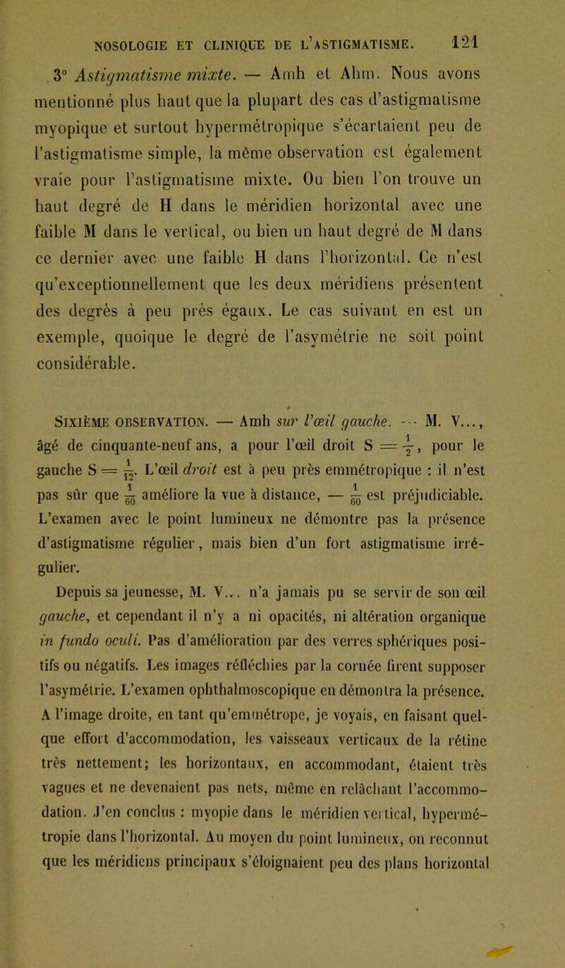 3® Astigmatisme mixte. — Amh el Ahm. Nous avons mentionné plus haut que la plupart des cas d’astigmatisme myopique et surtout hypermétropique s’écartaient peu de l’astigmatisme simple, la même observation est également vraie pour l’astigmatisme mixte. Ou bien l’on trouve un haut degré de H dans le méridien horizontal avec une faible M dans le vertical, ou bien un haut degré de M dans ce dernier avec une faible H dans l’horizontal. Ce n’est qu’exceptionnellement que les deux méridiens présentent des degrés à peu près égaux. Le cas suivant en est un exemple, quoique le degré de l’asymétrie ne soit point considérable. 0 Sixième observation. — Amh sur l’œil gauche. M. V..., âgé de cinquante-neuf ans, a pour l’œil droit S =-^, pour le gauche S = ^. L’œil droit est à peu prés erainétropique : il n’est pas sûr que améliore la vue h distance, — ^ est préjudiciable. L’examen avec le point lumineux ne démontre pas la présence d’astigmatisme régulier, mais bien d’un fort astigmatisme irré- gulier. Depuis sa Jeunesse, .M. V... n’a jamais pu se servir de son œil gauche, et cependant il n’y a ni opacités, ni altération organique m fundo oculi. Pas d’amélioration par des verres sphériques posi- tifs ou négatifs. Les images rédéchies par la cornée firent supposer l’asymétrie. L’examen ophthalmoscopique en démontra la présence. A l’image droite, en tant qu’emmétrope, je voyais, en faisant quel- que effort d’accommodation, les vaisseaux verticaux de la rétine très nettement; les horizontaux, en accommodant, étaient très vagues et ne devenaient pas nets, même en relâchant l’accommo- dation. .l’en conclus ; myopie dans le méridien vci tical, hypermé- tropie dans l’horizontal. Au moyen du point lumineux, on reconnut que les méridiens principaux s’éloignaient peu des plans horizontal