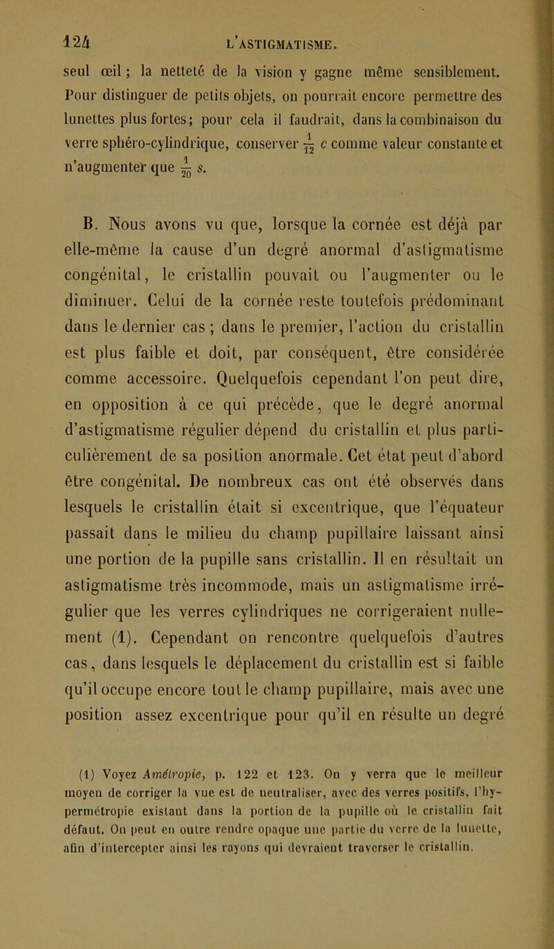 seul œil ; la netteté de la vision y gagne même sensiblement. Pour distinguer de petits objets, on pourrait encore permettre des lunettes plus fortes; pour cela il faudrait, dans la combinaison du verre sphéro-cylindrique, conserver “ c comme valeur constante et n’augmentev que ^ s. B. Nous avons vu que, lorsque la cornée est déjà par elle-même la cause d’un degré anormal d’asligmalisme congénital, le cristallin pouvait ou l’augmenter ou le diminuer. Celui de la cornée reste toutefois prédominant dans le dernier cas ; dans le premier, l’action du cristallin est plus faible et doit, par conséquent, être considérée comme accessoire. Quelquefois cependant l’on peut dire, en opposition à ce qui précède, que le degré anormal d’astigmatisme régulier dépend du cristallin et plus parti- culièrement de sa position anormale. Cet état peut d’abord être congénital. De nombreux cas ont été observés dans lesquels le cristallin était si excentrique, que l’équateur passait dans le milieu du champ pupillaire laissant ainsi une portion de la pupille sans cristallin. 11 en résultait un astigmatisme très incommode, mais un astigmatisme irré- gulier que les verres cylindriques ne corrigeraient nulle- ment (1), Cependant on rencontre quelquefois d’autres cas, dans lesquels le déplacement du cristallin est si faible qu’il occupe encore tout le champ pupillaire, mais avec une position assez excentrique pour qu’il en résulte un degré (1) Voyez Amélropie, |). 122 et 123. On y verra que le meilleur moyen de corriger la vue est de neutraliser, avec des verres positifs, l’iiy- perrnélropie existant dans la portion de la pupille où le cristallin fait défaut. On peut en outre rendre opaque une partie du verre de la lunette, aün d’intercepter ainsi les rayons qui devraient traverser le cristallin.