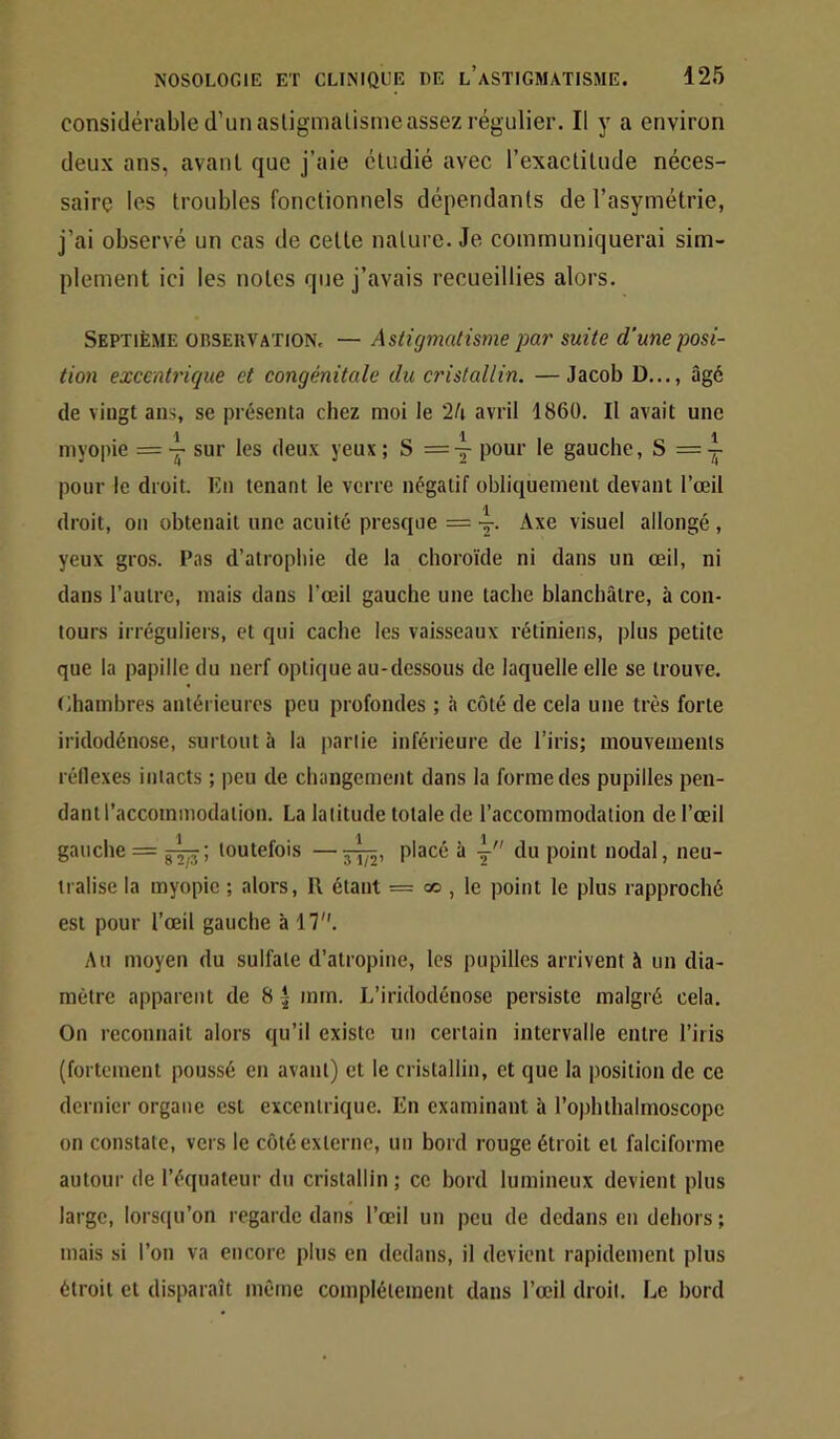 considérable d’un asligmalismeassez régulier. Il y a environ deux ans, avant que j’aie étudié avec l’exactitude néces- saire les troubles fonctionnels dépendants de l’asymétrie, j’ai observé un cas de cette nature. Je communiquerai sim- plement ici les notes que j’avais recueillies alors. Septième oiîseuvation. — Astigmatisme par suite d'une posi- tion excentrique et congénitale du cristallin. —Jacob D..., âgé de viugt ans, se présenta chez moi le '2h avril 1860. Il avait une myopie = sur les deux yeux ; S = y pour le gauche, S = y pour le droit. En tenant le verre négatif obliquement devant l’œil droit, on obtenait une acuité presque = y. Axe visuel allongé , yeux gros. Pas d’atrophie de la choroïde ni dans un œil, ni dans l’autre, mais dans l’œil gauche une tache blanchâtre, à con- tours irréguliers, et qui cache les vaisseaux rétiniens, plus petite que la papille du nerf optique au-dessous de laquelle elle se trouve, (ihambres antérieures peu profondes ; à côté de cela une très forte iridodénose, surtout à la partie inférieure de l’iris; mouvements réllexes intacts ; peu de changement dans la forme des pupilles pen- dant l’accommodation. La latitude totale de l’accommodation de l’œil gauche = toutefois —placé à y du point nodal, neu- lialise la myopie ; alors, R étant = oo , le point le plus rapproché est pour l’œil gauche à 17. Au moyen du sulfate d’atropine, les pupilles arrivent à un dia- mètre apparent de 8 *- mm. L’iridodénose persiste malgré cela. On rcconnait alors qu’il existe un certain intervalle entre l’iris (fortement poussé en avant) et le cristallin, et que la position de ce dernier organe est excentrique. En examinant à l’ophthalmoscope on constate, vers le côté externe, un bord rouge étroit et falciforme autour de l’équateur du cristallin ; ce bord lumineux devient plus large, lorstiu’on regarde dans l’œil un peu de dedans en dehors ; mais si l’on va encore plus en dedans, il devient rapidement plus étroit et disparaît même complètement dans l’œil droit. Le bord