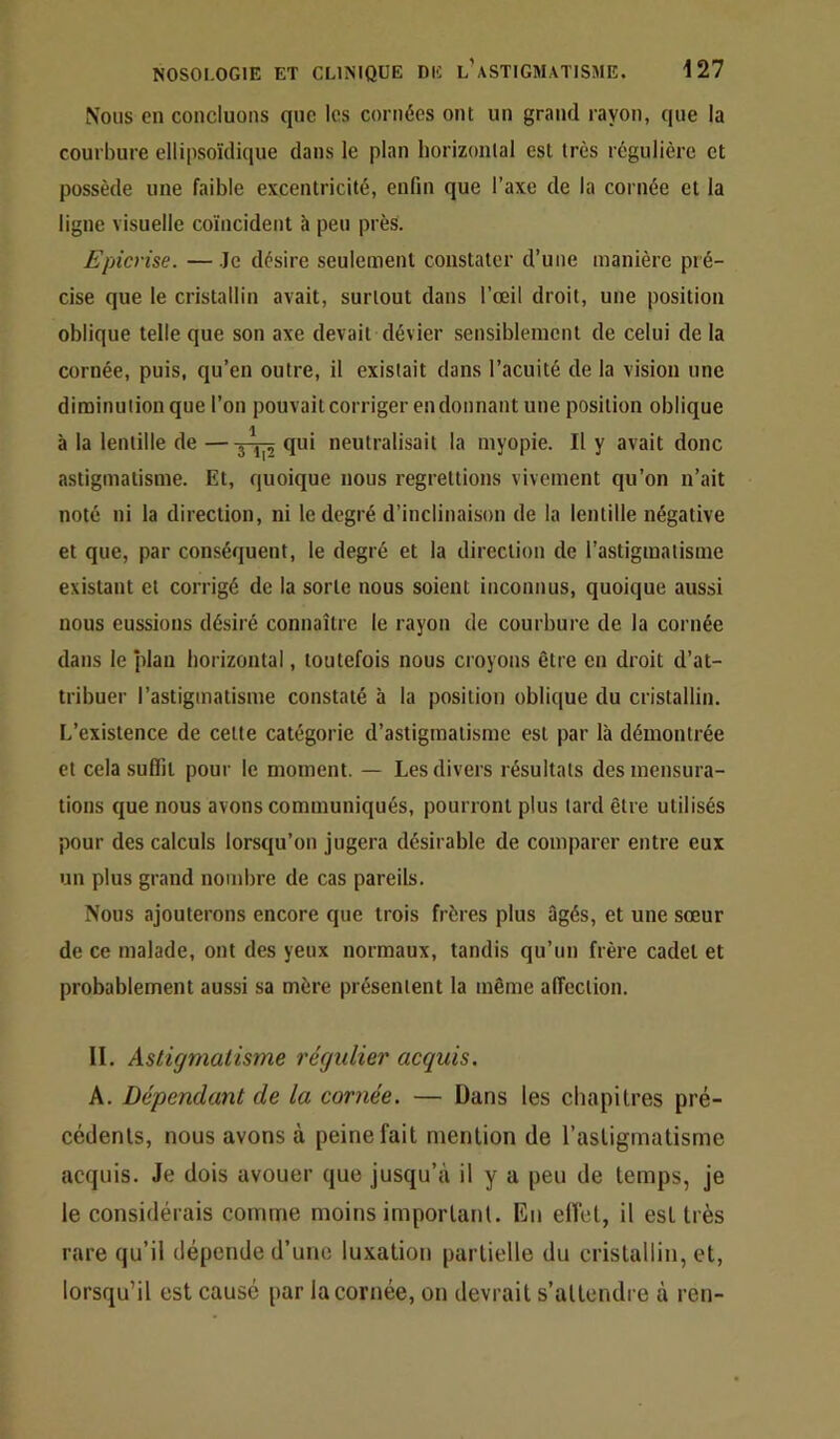 Nous en concluons que les cornées ont un grand rayon, que la courbure ellipsoïdique dans le plan horizonlal est très régulière et possède une faible excentricité, enfin que l’axe de la cornée et la ligne visuelle coïncident à peu près. Epicrise. — Je désire seulement constater d’une manière pré- cise que le cristallin avait, surtout dans l’œil droit, une position oblique telle que son axe devait dévier sensiblement de celui de la cornée, puis, qu’en outre, il existait dans l’acuité de la vision une diminution que l’on pouvait corriger en donnant une position oblique à la lentille de — qui neutralisait la myopie. Il y avait donc astigmatisme. Et, quoique nous regrettions vivement qu’on n’ait noté ni la direction, ni le degré d’inclinaison de la lentille négative et que, par conséquent, le degré et la direction de l’astigmatisme existant et corrigé de la sorte nous soient inconnus, quoique aussi nous eussions désiré connaître le rayon de courbure de la cornée dans le plan liorizontal, toutefois nous croyons être en droit d’at- tribuer l’astigmatisme constaté à la position oblique du cristallin. L’existence de cette catégorie d’astigmatisme est par là démontrée et cela suffit pour le moment. — Les divers résultats des mensura- tions que nous avons communiqués, pourront plus lard être utilisés pour des calculs lorsqu’on jugera désirable de comparer entre eux un plus grand nombre de cas pareils. Nous ajouterons encore que trois frères plus 3gés, et une sœur de ce malade, ont des yeux normaux, tandis qu’un frère cadet et probablement aussi sa mère présentent la même alTeclion. II. Astigmatisme régulier acquis. A. Dépendant de la cornée. — Dans les chapitres pré- cédents, nous avons à peine fait mention de l’astigmatisme acquis. Je dois avouer que jusqu’à il y a peu de temps, je le considérais comme moins important. En effet, il est très rare qu’il dépende d’une luxation partielle du cristallin, et, lorsqu’il est causé par la cornée, on devrait s’attendre à ren-