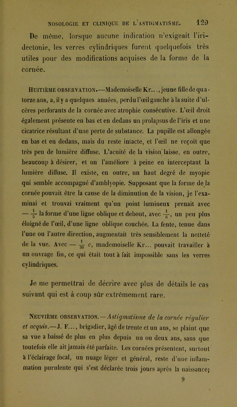 De môme, lorsque aucune indication n’exigeait l’iri- dectonie, les verres cylindriques furent quelquefois très utiles pour des modifications acquises de la forme de la cornée. Huitième observation.—iMademoiselle Kr.. ..jeune fille de qua- torze ans, a, il y a quelques années, perdu l’œil gauche à la suite d’ul- cères perforants de la cornée avec atrophie consécutive. L’œil droit également présente en bas et en dedans un prolapsus de l’iris et une cicatrice résultant d’une perte de substance. La pupille est allongée en bas et en dedans, mais du reste intacte, et l’œil ne reçoit que très peu de lumière diffuse. L’acuité de la vision laisse, en outre, beaucoup à désirer, et on l’améliore à peine en interceptant la lumière diffuse. Il existe, en outre, un haut degré de myopie qui semble accompagné d’amblyopie. Supposant que la forme déjà cornée pouvait être la cause de la diminution de la vision, je l’exa- minai et trouvai vraiment qu’un point lumineux prenait avec ^ la forme d’une ligne oblique et debout, avec un peu plus éloigné de l’œil, d’une ligne oblique couchée. La fente, tenue dans l’une ou l’autre direction, augmentait très sensiblement la netteté de la vue. Avec — — c, mademoiselle Kr... pouvait travailler à un ouvrage fin, ce qui était tout à fait impossible sans les verres cylindriques. Je me permettrai de décrire avec plus de détails le cas suivant qui est à coup sûr extrêmement rare. Neuvième observation.—Astigmatisme de lacovnée régulier et acquis.—J. F..., brigadier, âgé de trente et un ans, se plaint que sa vue a baissé de plus en plus depuis un ou deux ans, sans que toutefois elle ait jamais été parfaite. Les cornées présentent, surtout à l’éclairage focal, un nuage léger et général, reste d’une innani- mation purulente qui s’est déclarée trois jours après la naissance; 9