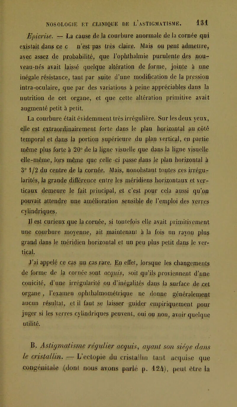 Epicrise. — La cause de la courbure anormale de la cornée qui existait dans ce c n’est pas très claire. Mais on peut admettre, avec assez de probabilité, que l’oplithalraie purulente des nou- veau-nés avait laissé quelque altération de forme, jointe à une inégale résistance, tant par suite d’une modification de la pression intra-oculaire, que par des variations à peine appréciables dans la nutrition de cet organe, et que cette altération primitive avait augmenté petit à petit. La courbure était évidemment très irrégulière. Sur les deux yeux, elle est extraonlinairement forte dans le plan horizontal au côté temporal et dans la portion supérieure du plan vertical, en partie même plus forte à 20° de la ligne visuelle que dans la ligne visuelle elle-même, lors même que celle ci passe dans le plan horizontal à 3° 1/2 du centre de la cornée. Mais, nonobstant toutes ces irrégu- larités, la grande différence entre les méridiens horizontaux et ver- ticaux demeure le fait principal, et c’est pour cela aussi qu’on pouvait attendre une amélioration sensible de l’emploi des verres cylindriques. Il est curieux que la cornée, si toutefois elle avait primitivement une courbure moyenne, ail maintenant à la fois un rayon plus grand dans le méridien horizontal et un peu plus petit dans le ver- tical. J’ai appelé ce cas un cas rare. En effet, lorsque les changements de forme de la cornée sont acquis, soit qu’ils proviennent d’une conicilé, d’une irrégularité ou d’inégalités dans la surface de cet organe, rexamen ophlhalmomélrique ne donne généralement aucun résultat, et il faut se laisser guider empiriquement pour juger si les verres cylindriques peuvent, oui ou non, avoir quelque utilité. B. Astiymatisjne régulier acquis, ayant son siège dans le cristallin. — L’eclopie du crisla!liit Uiiil acquise que congénitale (dont nous avons parlé p. 12Zi), peut être la