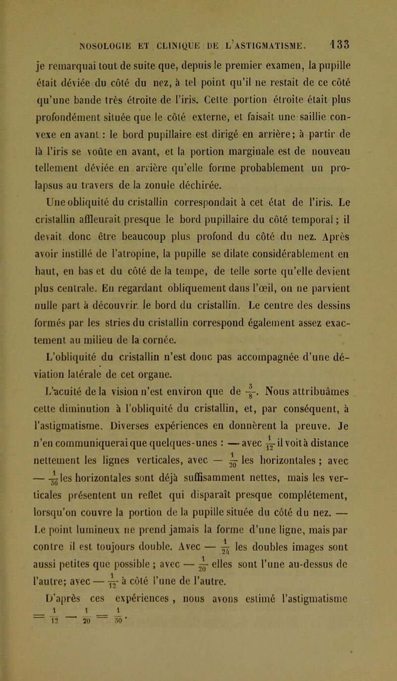 je remarquai tout de suite que, depuis le premier examen, la pupille était déviée du côté du nez, à tel point qu’il ne restait de ce côté qu’une bande très étroite de l’iris. Celle portion étroite était plus profondément située que le côté externe, et faisait une saillie con- vexe en avant : le bord pupillaire est dirigé en arrière; à partir de là l’iris se voûte en avant, et la portion marginale est de nouveau tellement déviée en arrière qu’elle forme probablement un pro- lapsus au travers de la zonule déchirée. Une obliquité du cristallin correspondait à cet état de l’iris. Le cristallin affleurait presque le bord pupillaire du côté temporal ; il devait donc être beaucoup plus profond du côté du nez. Après avoir instillé de l’atropine, la pupille se dilate considérablement en haut, en bas et du côté de la tempe, de telle sorte qu’elle devient plus centrale. En regardant obliquement dans l’œil, on ne parvient nulle part à découvrir, le bord du cristallin. Le centre des dessins formés par les stries du cristallin correspond également assez exac- tement au milieu de la cornée. L’obliquité du cristallin n’est donc pas accompagnée d’une dé- viation latérale de cet organe. L’cicuité de la vision n’est environ que de -g-. Nous attribuâmes celte diminution à l’obliquité du cristallin, et, par conséquent, à l’astigmatisme. Diverses expériences en donnèrent la preuve. Je .J n’en communiquerai que quelques-unes : —-avec jj-il voit à distance nettement les lignes verticales, avec — ~ les horizontales ; avec — -^Ics horizontales sont déjà suffisamment nettes, mais les ver- ticales présentent un reflet qui disparaît presque complètement, lorsqu’on couvre la portion de la pupille située du côté du nez. — Le point lumineux ne prend jamais la forme d’une ligne, mais par contre il est toujours double. Avec — ^ les doubles images sont aussi petites que possible ; avec — elles sont l’une au-dessus do l’autre; avec — à côté l’une de l’autre. [/après ces expériences , nous avons estimé l’astigmatisme 1 1 l 2 W .'50 ■