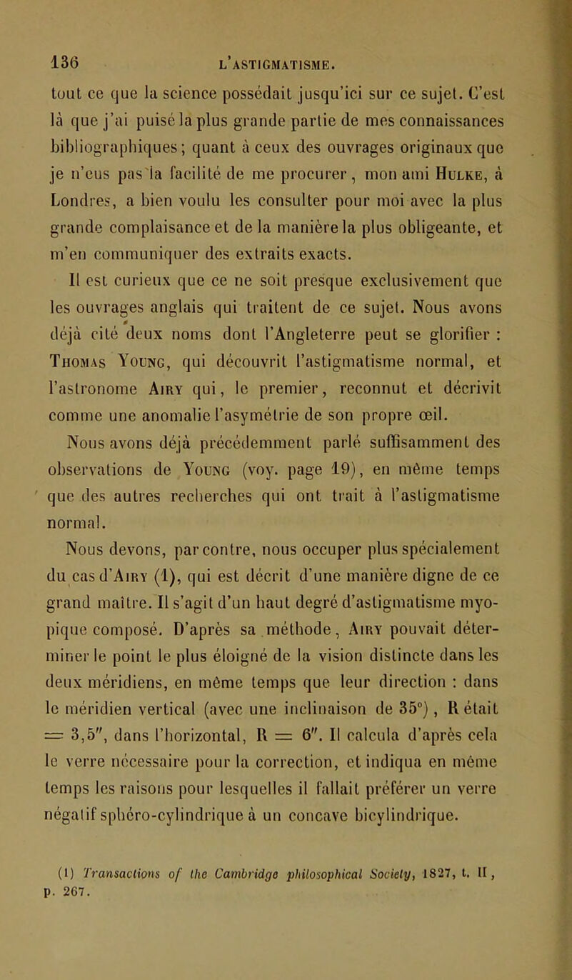 tout ce que la science possédait jusqu’ici sur ce sujet. C’est là que j’ai puisé la plus grande partie de mes connaissances bibliographiques; quant à ceux des ouvrages originaux que je n’eus pas'la facilité de me procurer, mon ami Hulke, à Londres, a bien voulu les consulter pour moi avec la plus grande complaisance et de la manière la plus obligeante, et m’en communiquer des extraits exacts. Il est curieux que ce ne soit presque exclusivement que les ouvrages anglais qui traitent de ce sujet. Nous avons 0 déjà cité deux noms dont l’Angleterre peut se glorifier : Thomas Yoong, qui découvrit l’astigmatisme normal, et l’astronome Airy qui, le premier, reconnut et décrivit comme une anomalie l’asymétrie de son propre œil. Nous avons déjà précédemment parlé suffisamment des observations de Young (voy. page 19), en même temps ' que des autres recherches qui ont trait à l’astigmatisme normal. Nous devons, par contre, nous occuper plus spécialement du casd’AiRY (1), qui est décrit d’une manière digne de ce grand maître. Il s’agit d’un haut degré d’astigmatisme myo- pique composé. D’après sa méthode, Airy pouvait déter- miner le point le plus éloigné de la vision distincte dans les deux méridiens, en même temps que leur direction ; dans le méridien vertical (avec une inclinaison de 35“), Rétait = 3,5, dans l’horizontal, R = 6. Il calcula d’après cela le verre nécessaire pour la correction, et indiqua en même temps les raisons pour lesquelles il fallait préférer un verre négatif sphéro-cylindrique à un concave bicylindrique. (1) Transactions of the Cambridge philosophical Society, 1827, t. II, p. 267.