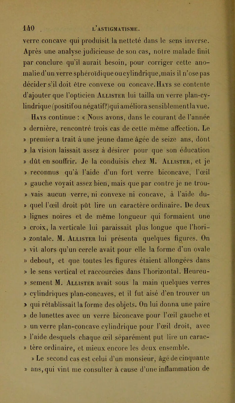 1/iO . l’astigmatismk. verre concave qui produisit la netteté dans le sens inverse. Après une analyse judicieuse de son cas, notre malade finit par conclure qu’il aurait besoin, pour corriger cette ano- malie d’un verre sphéroïdique ou cylindrique,mais il n’ose pas décider s’il doit être convexe ou concave.Hays se contente d’ajouter que l’opticien Allister lui tailla un verre plan-cy- lindrique (positifou négalil’?)qui améliora sensiblementla vue. Hays continue : « Nous avons, dans le courant de l’année y> dernière, rencontré trois cas de cette même affection. Le » premier a trait aune jeune dame âgée de seize ans, dont » la vision laissait assez à désirer pour que son éducation » dût en souffrir. Je la conduisis chez M. Allister, et je » reconnus qu’à l’aide d’un fort verre biconcave, l’œil » gauche voyait assez bien, mais que par contre je ne trou- » vais aucun verre, ni convexe ni concave, à l’aide du- » quel l’œil droit pût lire un caractère ordinaire. De deux » lignes noires et de même longueur qui formaient une » croix, la verticale lui paraissait plus longue que l’hori- » zontale. M. Allister lui présenta quelques figures. On » vil alors qu’un cercle avait pour elle la forme d’un ovale M debout, et que toutes les figures étaient allongées dans » le sens vertical et raccourcies dans l’horizontal. Heureu- » sement M. Allister avait sous la main quelques verres » cylindriques plan-concaves, et il fut aisé d’en trouver un D qui rétablissait la forme des objets. On lui donna une paire » de lunettes avec un verre biconcave pour l’œil gauche et » un verre plan-concave cylindrique pour l’œil droit, avec » l’aide desquels chaque œil séparément put lire un carac- » tère ordinaire, et mieux encore les deux ensemble. » Le second cas est celui d’un monsieur, âgé de cinquante » ans,qui vint me consulter à cause d’une inflammation de