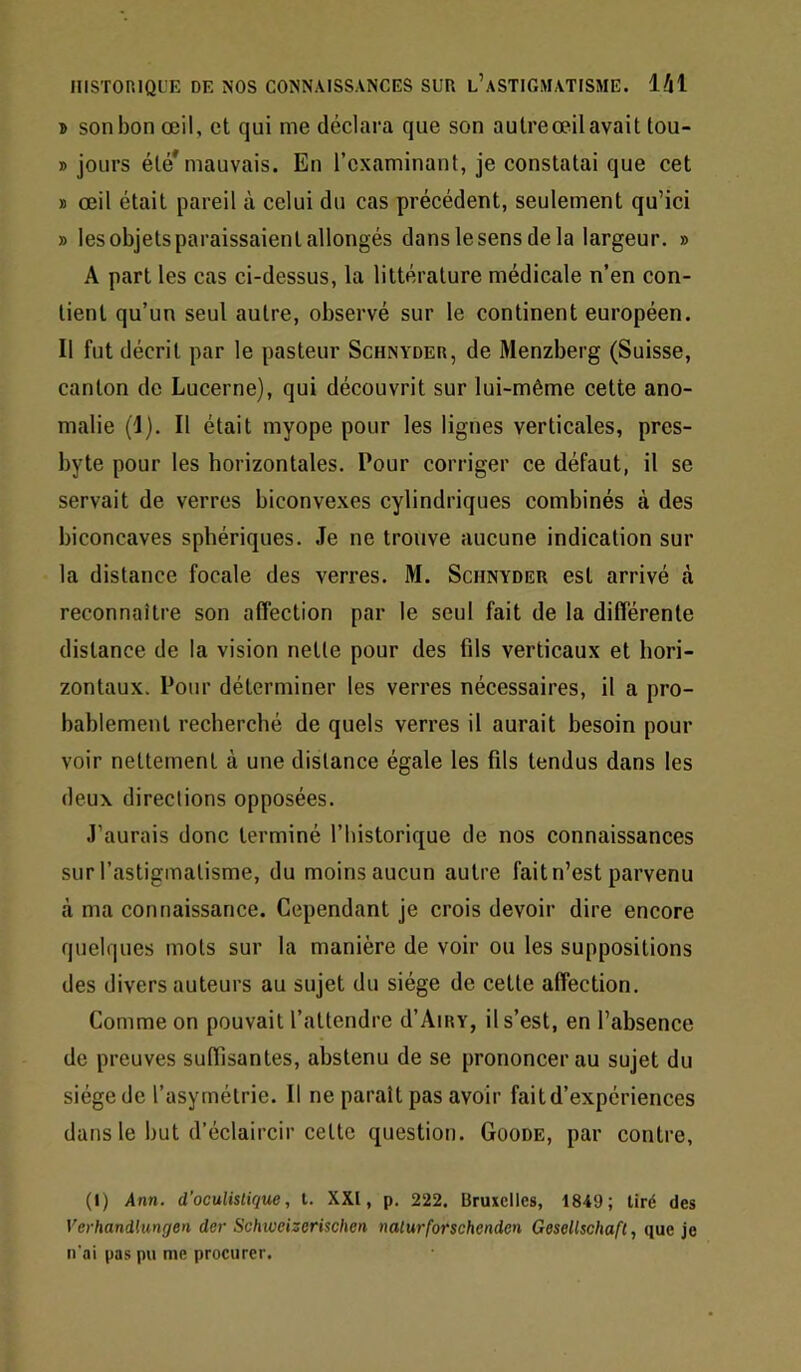 » son bon œil, et qui me déclara que son aulreœilavait tou- » jours été* mauvais. En l’examinant, je constatai que cet » œil était pareil à celui du cas précédent, seulement qu’ici » les objets paraissaient allongés dans le sens de la largeur. » A part les cas ci-dessus, la littérature médicale n’en con- tient qu’un seul autre, observé sur le continent européen. Il fut décrit par le pasteur Schnyder, de Menzberg (Suisse, canton de Lucerne), qui découvrit sur lui-même cette ano- malie (I). Il était myope pour les lignes verticales, pres- byte pour les horizontales. Pour corriger ce défaut, il se servait de verres biconvexes cylindriques combinés à des biconcaves sphériques. Je ne trouve aucune indication sur la distance focale des verres. M. Schnyder est arrivé à reconnaître son affection par le seul fait de la différente distance de la vision nette pour des fils verticaux et hori- zontaux. Pour déterminer les verres nécessaires, il a pro- bablement recherché de quels verres il aurait besoin pour voir nettement à une distance égale les fils tendus dans les deux directions opposées. J’aurais donc terminé l’historique de nos connaissances sur l’astigmatisme, du moins aucun autre fait n’est parvenu là ma connaissance. Cependant je crois devoir dire encore quelques mots sur la manière de voir ou les suppositions des divers auteurs au sujet du siège de cette affection. Comme on pouvait l’attendre d’Aiiiv, il s’est, en l’absence de preuves suffisantes, abstenu de se prononcer au sujet du siège de l’asymétrie. Il ne paraît pas avoir fait d’expériences dans le but d’éclaircir cette question. Goode, par contre, (1) Ann. d’oculistique, l. XXI, p. 222. Bruiclles, 1849; tiré des Verhandlungen der Schwcizerischen nalurforschenden Geseltschafl, que je n'ai pas pu me procurer.