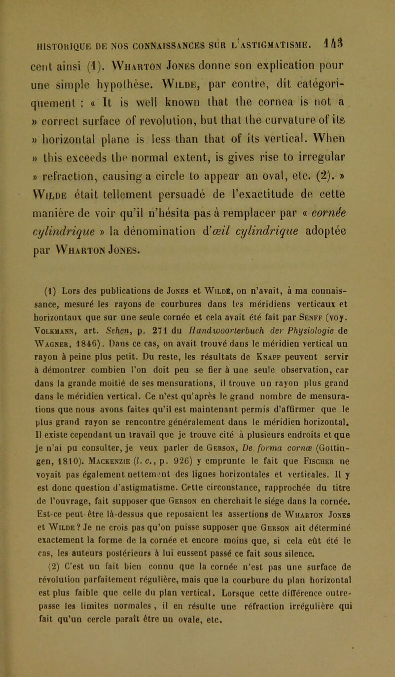 cent ainsi (1). Wharton Jones donne son explication pour une simple hypothèse. Wilde, par contre, dit catégori- quement : a It is well known that the cornea is not a » correct surface of révolution, but that the curvatureol its » horizontal plane is less than that of ils vertical. When » this exceeds the normal extent, is gives rise to irregular » refraction, causinga circle to appear an oval, etc. (2). » Wilde était tellement persuadé de l’exactitude de cette manière de voir qu’il n’hésila pas à remplacer par « cornée cylindrique » la dénomination à’æil cylindrique adoptée par Wharton Jones. (1) Lors des publications de Jones et Wilde, on n’avait, à ma connais- sance, mesuré les rayons de courbures dans les méridiens verticaux et horizontaux que sur une seule cornée et cela avait été fait par Senff (voy. VoLKMANN, art. Sehen, p. 271 du Handwoorlerbuch der Physiologie de Wagneb, 1846). Dans ce cas, on avait trouvé dans le méridien vertical un rayon à peine plus petit. Du reste, les résultats de Knapp peuvent servir à démontrer combien l’on doit peu se Ger à une seule observation, car dans la grande moitié de ses mensurations, il trouve un rayon plus grand dans le méridien vertical. Ce n’est qu’après le grand nombre de mensura- tions que nous avons faites qu’il est maintenant permis d’afQrmcr que le plus grand rayon se rencontre généralement dans le méridien horizontal. 11 existe cependant un travail que je trouve cité à plusieurs endroits et que je n’ai pu consulter, je veux parler de Gebson, De forma cornas (Gottin- gen, 1810). Mackenzie (i. c., p. 926) y emprunte le fait que Fischer ne voyait pas également nettement des lignes horizontales et verticales. Il y est donc question d’astigmatisme. Cette circonstance, rapprochée du titre de l’ouvrage, fait supposer que Gebson en cherchait le siège dans la cornée. Est-ce peut être là-dessus que reposaient les assertions de Wharton Jones et Wilde? Je ne crois pas qu’on puisse supposer que Gerson ait déterminé exactement la forme de la cornée et encore moins que, si cela eût été le cas, les auteurs postérieurs à lui eussent passé ce fait sous silence. (2) C’est un fait bien connu que la cornée n'est pas une surface de révolution parfaitement régulière, mais que la courbure du plan horizontal est plus faible que celle du plan vertical. Lorsque cette différence outre- passe les limites normales, il en résulte une réfraction irrégulière qui fait qu’un cercle parait être un ovale, etc.