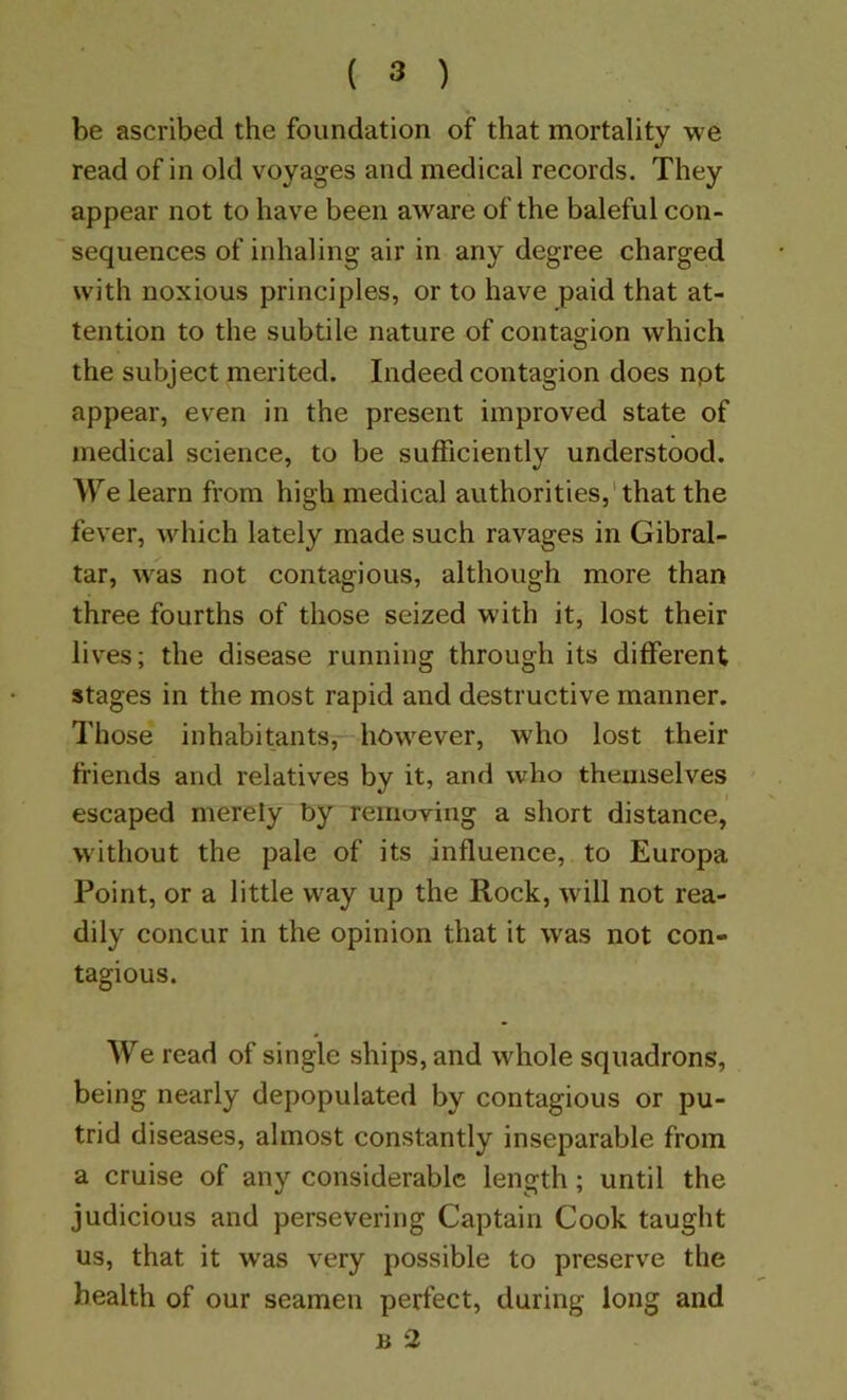 be ascribed the foundation of that mortality we read of in old voyages and medical records. They appear not to have been aware of the baleful con- sequences of inhaling air in any degree charged with noxious principles, or to have paid that at- tention to the subtile nature of contagion which the subject merited. Indeed contagion does npt appear, even in the present improved state of medical science, to be sufficiently understood. W'^e learn from high medical authorities,' that the fever, which lately made such ravages in Gibral- tar, was not contagious, although more than three fourths of those seized with it, lost their liv'es; the disease running through its different stages in the most rapid and destructive manner. Those inhabitants, however, who lost their friends and relatives by it, and who themselves escaped merely by removing a short distance, without the pale of its influence, to Europa Point, or a little way up the Rock, will not rea- dily concur in the opinion that it was not con- tagious. We read of single ships, and whole squadrons, being nearly depopulated by contagious or pu- trid diseases, almost constantly inseparable from a cruise of any considerable length; until the judicious and persevering Captain Cook taught us, that it was very possible to preserve the health of our seamen perfect, during long and B 2